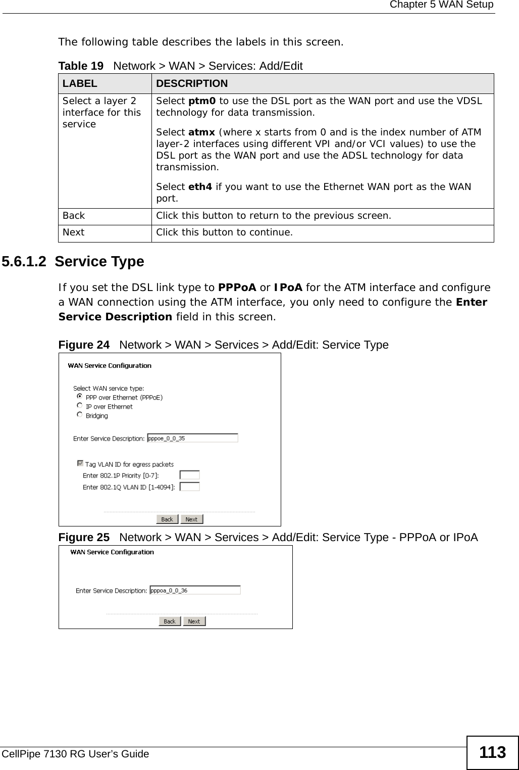  Chapter 5 WAN SetupCellPipe 7130 RG User’s Guide 113The following table describes the labels in this screen. 5.6.1.2  Service Type If you set the DSL link type to PPPoA or IPoA for the ATM interface and configure a WAN connection using the ATM interface, you only need to configure the Enter Service Description field in this screen.Figure 24   Network &gt; WAN &gt; Services &gt; Add/Edit: Service TypeFigure 25   Network &gt; WAN &gt; Services &gt; Add/Edit: Service Type - PPPoA or IPoA Table 19   Network &gt; WAN &gt; Services: Add/EditLABEL DESCRIPTIONSelect a layer 2 interface for this serviceSelect ptm0 to use the DSL port as the WAN port and use the VDSL technology for data transmission.Select atmx (where x starts from 0 and is the index number of ATM layer-2 interfaces using different VPI and/or VCI values) to use the DSL port as the WAN port and use the ADSL technology for data transmission.Select eth4 if you want to use the Ethernet WAN port as the WAN port.Back Click this button to return to the previous screen.Next Click this button to continue.