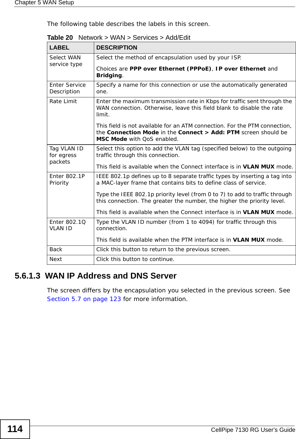 Chapter 5 WAN SetupCellPipe 7130 RG User’s Guide114The following table describes the labels in this screen.  5.6.1.3  WAN IP Address and DNS ServerThe screen differs by the encapsulation you selected in the previous screen. See Section 5.7 on page 123 for more information. Table 20   Network &gt; WAN &gt; Services &gt; Add/EditLABEL DESCRIPTIONSelect WAN service type Select the method of encapsulation used by your ISP. Choices are PPP over Ethernet (PPPoE), IP over Ethernet and Bridging.Enter Service Description Specify a name for this connection or use the automatically generated one.Rate Limit Enter the maximum transmission rate in Kbps for traffic sent through the WAN connection. Otherwise, leave this field blank to disable the rate limit.This field is not available for an ATM connection. For the PTM connection, the Connection Mode in the Connect &gt; Add: PTM screen should be MSC Mode with QoS enabled.Tag VLAN ID for egress packets Select this option to add the VLAN tag (specified below) to the outgoing traffic through this connection.This field is available when the Connect interface is in VLAN MUX mode.Enter 802.1P Priority IEEE 802.1p defines up to 8 separate traffic types by inserting a tag into a MAC-layer frame that contains bits to define class of service. Type the IEEE 802.1p priority level (from 0 to 7) to add to traffic through this connection. The greater the number, the higher the priority level.This field is available when the Connect interface is in VLAN MUX mode.Enter 802.1Q VLAN ID Type the VLAN ID number (from 1 to 4094) for traffic through this connection.This field is available when the PTM interface is in VLAN MUX mode.Back Click this button to return to the previous screen.Next Click this button to continue.
