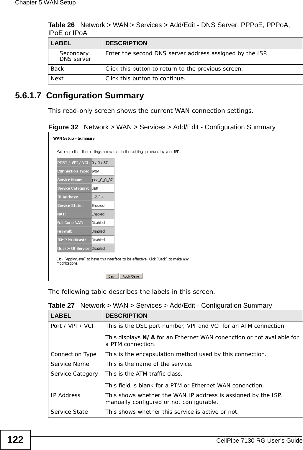 Chapter 5 WAN SetupCellPipe 7130 RG User’s Guide1225.6.1.7  Configuration SummaryThis read-only screen shows the current WAN connection settings.Figure 32   Network &gt; WAN &gt; Services &gt; Add/Edit - Configuration SummaryThe following table describes the labels in this screen. Secondary DNS server Enter the second DNS server address assigned by the ISP.Back Click this button to return to the previous screen.Next Click this button to continue.Table 26   Network &gt; WAN &gt; Services &gt; Add/Edit - DNS Server: PPPoE, PPPoA, IPoE or IPoALABEL DESCRIPTIONTable 27   Network &gt; WAN &gt; Services &gt; Add/Edit - Configuration SummaryLABEL DESCRIPTIONPort / VPI / VCI This is the DSL port number, VPI and VCI for an ATM connection.This displays N/A for an Ethernet WAN conenction or not available for a PTM connection.Connection Type This is the encapsulation method used by this connection.Service Name This is the name of the service.Service Category This is the ATM traffic class.This field is blank for a PTM or Ethernet WAN conenction.IP Address This shows whether the WAN IP address is assigned by the ISP, manually configured or not configurable.Service State This shows whether this service is active or not.