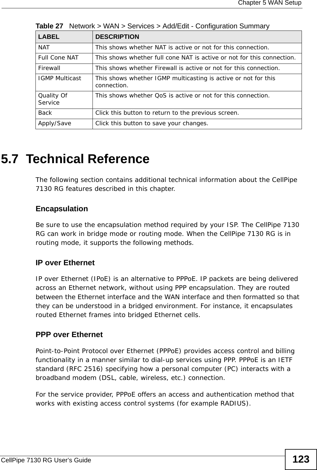  Chapter 5 WAN SetupCellPipe 7130 RG User’s Guide 1235.7  Technical ReferenceThe following section contains additional technical information about the CellPipe 7130 RG features described in this chapter.EncapsulationBe sure to use the encapsulation method required by your ISP. The CellPipe 7130 RG can work in bridge mode or routing mode. When the CellPipe 7130 RG is in routing mode, it supports the following methods.IP over Ethernet IP over Ethernet (IPoE) is an alternative to PPPoE. IP packets are being delivered across an Ethernet network, without using PPP encapsulation. They are routed between the Ethernet interface and the WAN interface and then formatted so that they can be understood in a bridged environment. For instance, it encapsulates routed Ethernet frames into bridged Ethernet cells. PPP over EthernetPoint-to-Point Protocol over Ethernet (PPPoE) provides access control and billing functionality in a manner similar to dial-up services using PPP. PPPoE is an IETF standard (RFC 2516) specifying how a personal computer (PC) interacts with a broadband modem (DSL, cable, wireless, etc.) connection. For the service provider, PPPoE offers an access and authentication method that works with existing access control systems (for example RADIUS).NAT This shows whether NAT is active or not for this connection.Full Cone NAT This shows whether full cone NAT is active or not for this connection.Firewall This shows whether Firewall is active or not for this connection.IGMP Multicast This shows whether IGMP multicasting is active or not for this connection.Quality Of Service This shows whether QoS is active or not for this connection.Back Click this button to return to the previous screen.Apply/Save Click this button to save your changes.Table 27   Network &gt; WAN &gt; Services &gt; Add/Edit - Configuration SummaryLABEL DESCRIPTION