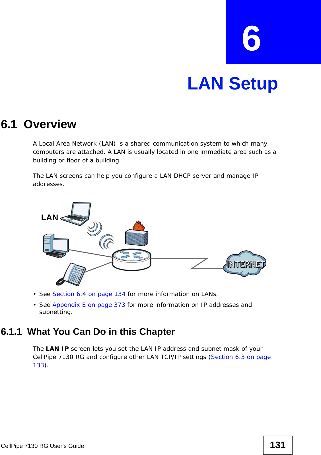 CellPipe 7130 RG User’s Guide 131CHAPTER  6 LAN Setup6.1  Overview  A Local Area Network (LAN) is a shared communication system to which many computers are attached. A LAN is usually located in one immediate area such as a building or floor of a building.The LAN screens can help you configure a LAN DHCP server and manage IP addresses.• See Section 6.4 on page 134 for more information on LANs.• See Appendix E on page 373 for more information on IP addresses and subnetting.6.1.1  What You Can Do in this ChapterThe LAN IP screen lets you set the LAN IP address and subnet mask of your CellPipe 7130 RG and configure other LAN TCP/IP settings (Section 6.3 on page 133).LAN