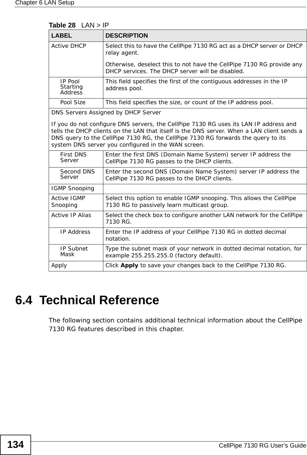 Chapter 6 LAN SetupCellPipe 7130 RG User’s Guide1346.4  Technical ReferenceThe following section contains additional technical information about the CellPipe 7130 RG features described in this chapter.Active DHCP  Select this to have the CellPipe 7130 RG act as a DHCP server or DHCP relay agent.Otherwise, deselect this to not have the CellPipe 7130 RG provide any DHCP services. The DHCP server will be disabled. IP Pool Starting AddressThis field specifies the first of the contiguous addresses in the IP address pool.Pool Size This field specifies the size, or count of the IP address pool.DNS Servers Assigned by DHCP ServerIf you do not configure DNS servers, the CellPipe 7130 RG uses its LAN IP address and tells the DHCP clients on the LAN that itself is the DNS server. When a LAN client sends a DNS query to the CellPipe 7130 RG, the CellPipe 7130 RG forwards the query to its system DNS server you configured in the WAN screen.First DNS Server Enter the first DNS (Domain Name System) server IP address the CellPipe 7130 RG passes to the DHCP clients. Second DNS Server Enter the second DNS (Domain Name System) server IP address the CellPipe 7130 RG passes to the DHCP clients. IGMP SnoopingActive IGMP Snooping Select this option to enable IGMP snooping. This allows the CellPipe 7130 RG to passively learn multicast group.Active IP Alias  Select the check box to configure another LAN network for the CellPipe 7130 RG.IP Address Enter the IP address of your CellPipe 7130 RG in dotted decimal notation. IP Subnet Mask Type the subnet mask of your network in dotted decimal notation, for example 255.255.255.0 (factory default).Apply Click Apply to save your changes back to the CellPipe 7130 RG.Table 28   LAN &gt; IPLABEL DESCRIPTION
