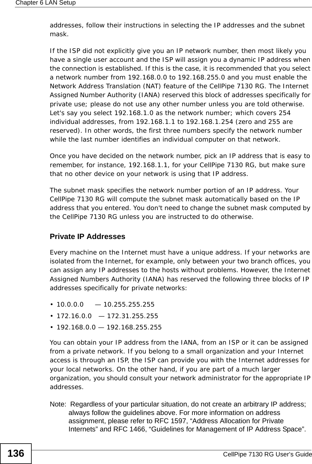Chapter 6 LAN SetupCellPipe 7130 RG User’s Guide136addresses, follow their instructions in selecting the IP addresses and the subnet mask.If the ISP did not explicitly give you an IP network number, then most likely you have a single user account and the ISP will assign you a dynamic IP address when the connection is established. If this is the case, it is recommended that you select a network number from 192.168.0.0 to 192.168.255.0 and you must enable the Network Address Translation (NAT) feature of the CellPipe 7130 RG. The Internet Assigned Number Authority (IANA) reserved this block of addresses specifically for private use; please do not use any other number unless you are told otherwise. Let&apos;s say you select 192.168.1.0 as the network number; which covers 254 individual addresses, from 192.168.1.1 to 192.168.1.254 (zero and 255 are reserved). In other words, the first three numbers specify the network number while the last number identifies an individual computer on that network.Once you have decided on the network number, pick an IP address that is easy to remember, for instance, 192.168.1.1, for your CellPipe 7130 RG, but make sure that no other device on your network is using that IP address.The subnet mask specifies the network number portion of an IP address. Your CellPipe 7130 RG will compute the subnet mask automatically based on the IP address that you entered. You don&apos;t need to change the subnet mask computed by the CellPipe 7130 RG unless you are instructed to do otherwise.Private IP AddressesEvery machine on the Internet must have a unique address. If your networks are isolated from the Internet, for example, only between your two branch offices, you can assign any IP addresses to the hosts without problems. However, the Internet Assigned Numbers Authority (IANA) has reserved the following three blocks of IP addresses specifically for private networks:• 10.0.0.0     — 10.255.255.255• 172.16.0.0   — 172.31.255.255• 192.168.0.0 — 192.168.255.255You can obtain your IP address from the IANA, from an ISP or it can be assigned from a private network. If you belong to a small organization and your Internet access is through an ISP, the ISP can provide you with the Internet addresses for your local networks. On the other hand, if you are part of a much larger organization, you should consult your network administrator for the appropriate IP addresses.Note:  Regardless of your particular situation, do not create an arbitrary IP address; always follow the guidelines above. For more information on address assignment, please refer to RFC 1597, “Address Allocation for Private Internets” and RFC 1466, “Guidelines for Management of IP Address Space”.