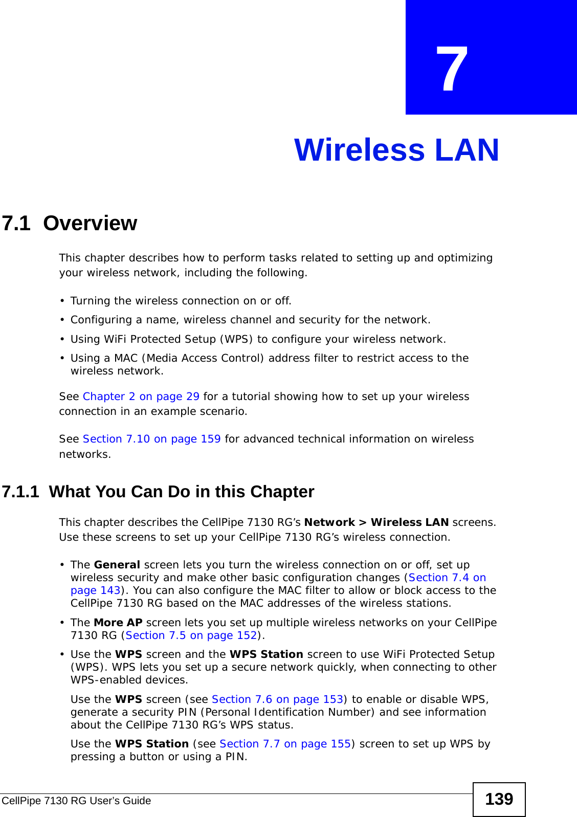 CellPipe 7130 RG User’s Guide 139CHAPTER  7 Wireless LAN7.1  Overview This chapter describes how to perform tasks related to setting up and optimizing your wireless network, including the following.• Turning the wireless connection on or off.• Configuring a name, wireless channel and security for the network.• Using WiFi Protected Setup (WPS) to configure your wireless network.• Using a MAC (Media Access Control) address filter to restrict access to the wireless network.See Chapter 2 on page 29 for a tutorial showing how to set up your wireless connection in an example scenario.See Section 7.10 on page 159 for advanced technical information on wireless networks.7.1.1  What You Can Do in this ChapterThis chapter describes the CellPipe 7130 RG’s Network &gt; Wireless LAN screens. Use these screens to set up your CellPipe 7130 RG’s wireless connection.•The General screen lets you turn the wireless connection on or off, set up wireless security and make other basic configuration changes (Section 7.4 on page 143). You can also configure the MAC filter to allow or block access to the CellPipe 7130 RG based on the MAC addresses of the wireless stations.•The More AP screen lets you set up multiple wireless networks on your CellPipe 7130 RG (Section 7.5 on page 152).•Use the WPS screen and the WPS Station screen to use WiFi Protected Setup (WPS). WPS lets you set up a secure network quickly, when connecting to other WPS-enabled devices. Use the WPS screen (see Section 7.6 on page 153) to enable or disable WPS, generate a security PIN (Personal Identification Number) and see information about the CellPipe 7130 RG’s WPS status.Use the WPS Station (see Section 7.7 on page 155) screen to set up WPS by pressing a button or using a PIN.