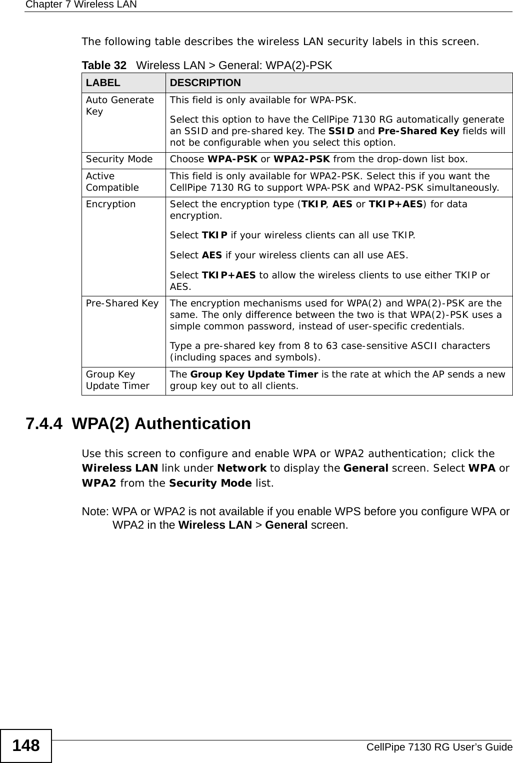 Chapter 7 Wireless LANCellPipe 7130 RG User’s Guide148The following table describes the wireless LAN security labels in this screen.7.4.4  WPA(2) AuthenticationUse this screen to configure and enable WPA or WPA2 authentication; click the Wireless LAN link under Network to display the General screen. Select WPA or WPA2 from the Security Mode list. Note: WPA or WPA2 is not available if you enable WPS before you configure WPA or WPA2 in the Wireless LAN &gt; General screen.Table 32   Wireless LAN &gt; General: WPA(2)-PSKLABEL DESCRIPTIONAuto Generate Key This field is only available for WPA-PSK.Select this option to have the CellPipe 7130 RG automatically generate an SSID and pre-shared key. The SSID and Pre-Shared Key fields will not be configurable when you select this option.Security Mode Choose WPA-PSK or WPA2-PSK from the drop-down list box.Active Compatible This field is only available for WPA2-PSK. Select this if you want the CellPipe 7130 RG to support WPA-PSK and WPA2-PSK simultaneously.Encryption Select the encryption type (TKIP, AES or TKIP+AES) for data encryption.Select TKIP if your wireless clients can all use TKIP.Select AES if your wireless clients can all use AES.Select TKIP+AES to allow the wireless clients to use either TKIP or AES.Pre-Shared Key  The encryption mechanisms used for WPA(2) and WPA(2)-PSK are the same. The only difference between the two is that WPA(2)-PSK uses a simple common password, instead of user-specific credentials.Type a pre-shared key from 8 to 63 case-sensitive ASCII characters (including spaces and symbols).Group Key Update Timer The Group Key Update Timer is the rate at which the AP sends a new group key out to all clients. 