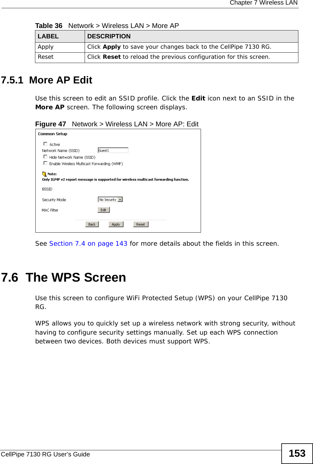  Chapter 7 Wireless LANCellPipe 7130 RG User’s Guide 1537.5.1  More AP EditUse this screen to edit an SSID profile. Click the Edit icon next to an SSID in the More AP screen. The following screen displays.Figure 47   Network &gt; Wireless LAN &gt; More AP: EditSee Section 7.4 on page 143 for more details about the fields in this screen.7.6  The WPS Screen Use this screen to configure WiFi Protected Setup (WPS) on your CellPipe 7130 RG.WPS allows you to quickly set up a wireless network with strong security, without having to configure security settings manually. Set up each WPS connection between two devices. Both devices must support WPS. Apply Click Apply to save your changes back to the CellPipe 7130 RG.Reset Click Reset to reload the previous configuration for this screen.Table 36   Network &gt; Wireless LAN &gt; More APLABEL DESCRIPTION
