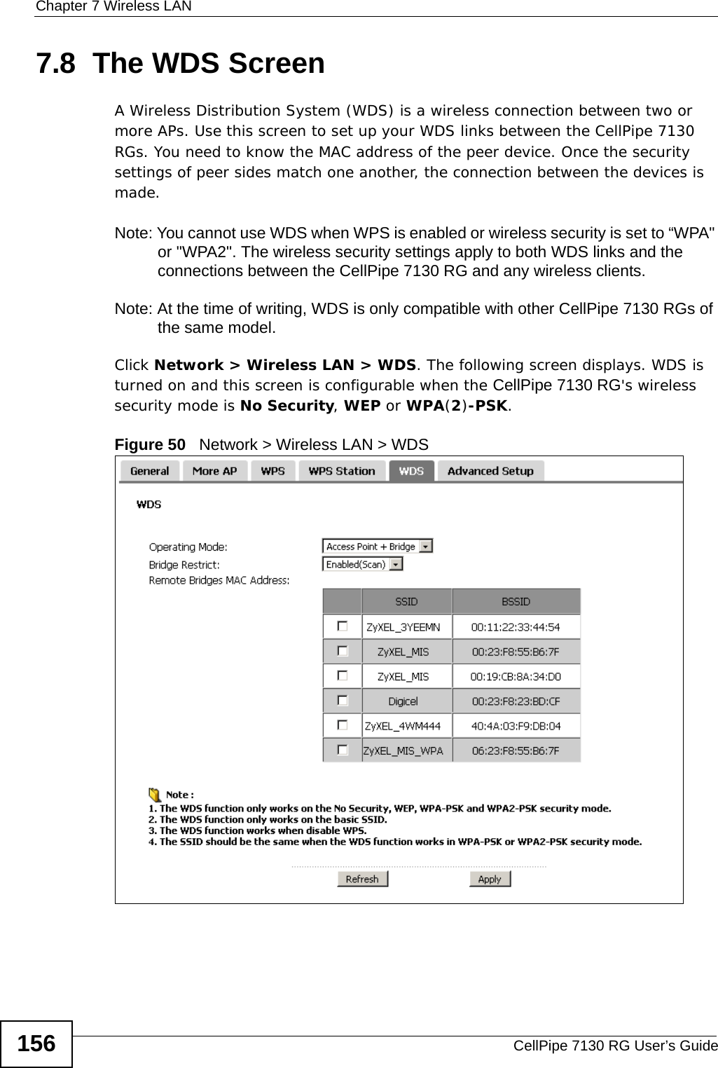 Chapter 7 Wireless LANCellPipe 7130 RG User’s Guide1567.8  The WDS Screen A Wireless Distribution System (WDS) is a wireless connection between two or more APs. Use this screen to set up your WDS links between the CellPipe 7130 RGs. You need to know the MAC address of the peer device. Once the security settings of peer sides match one another, the connection between the devices is made. Note: You cannot use WDS when WPS is enabled or wireless security is set to “WPA&quot; or &quot;WPA2&quot;. The wireless security settings apply to both WDS links and the connections between the CellPipe 7130 RG and any wireless clients.Note: At the time of writing, WDS is only compatible with other CellPipe 7130 RGs of the same model. Click Network &gt; Wireless LAN &gt; WDS. The following screen displays. WDS is turned on and this screen is configurable when the CellPipe 7130 RG&apos;s wireless security mode is No Security, WEP or WPA(2)-PSK.Figure 50   Network &gt; Wireless LAN &gt; WDS