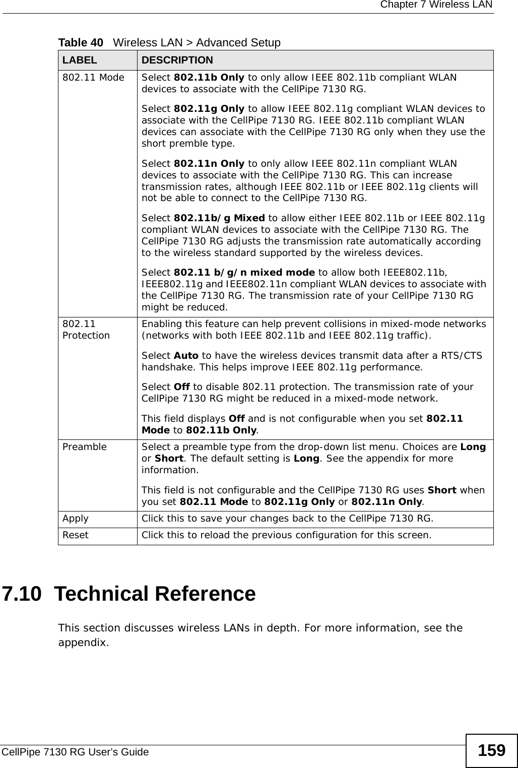  Chapter 7 Wireless LANCellPipe 7130 RG User’s Guide 1597.10  Technical ReferenceThis section discusses wireless LANs in depth. For more information, see the appendix.802.11 Mode Select 802.11b Only to only allow IEEE 802.11b compliant WLAN devices to associate with the CellPipe 7130 RG. Select 802.11g Only to allow IEEE 802.11g compliant WLAN devices to associate with the CellPipe 7130 RG. IEEE 802.11b compliant WLAN devices can associate with the CellPipe 7130 RG only when they use the short premble type.Select 802.11n Only to only allow IEEE 802.11n compliant WLAN devices to associate with the CellPipe 7130 RG. This can increase transmission rates, although IEEE 802.11b or IEEE 802.11g clients will not be able to connect to the CellPipe 7130 RG.Select 802.11b/g Mixed to allow either IEEE 802.11b or IEEE 802.11g compliant WLAN devices to associate with the CellPipe 7130 RG. The CellPipe 7130 RG adjusts the transmission rate automatically according to the wireless standard supported by the wireless devices.Select 802.11 b/g/n mixed mode to allow both IEEE802.11b, IEEE802.11g and IEEE802.11n compliant WLAN devices to associate with the CellPipe 7130 RG. The transmission rate of your CellPipe 7130 RG might be reduced.802.11 Protection Enabling this feature can help prevent collisions in mixed-mode networks (networks with both IEEE 802.11b and IEEE 802.11g traffic).Select Auto to have the wireless devices transmit data after a RTS/CTS handshake. This helps improve IEEE 802.11g performance.Select Off to disable 802.11 protection. The transmission rate of your CellPipe 7130 RG might be reduced in a mixed-mode network.This field displays Off and is not configurable when you set 802.11 Mode to 802.11b Only.Preamble Select a preamble type from the drop-down list menu. Choices are Long or Short. The default setting is Long. See the appendix for more information.This field is not configurable and the CellPipe 7130 RG uses Short when you set 802.11 Mode to 802.11g Only or 802.11n Only.Apply Click this to save your changes back to the CellPipe 7130 RG.Reset Click this to reload the previous configuration for this screen.Table 40   Wireless LAN &gt; Advanced SetupLABEL DESCRIPTION