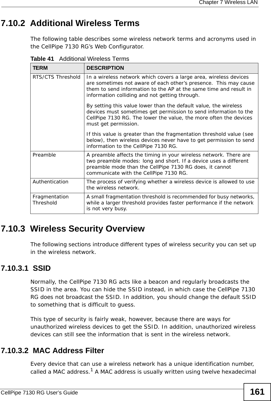  Chapter 7 Wireless LANCellPipe 7130 RG User’s Guide 1617.10.2  Additional Wireless TermsThe following table describes some wireless network terms and acronyms used in the CellPipe 7130 RG’s Web Configurator.7.10.3  Wireless Security OverviewThe following sections introduce different types of wireless security you can set up in the wireless network.7.10.3.1  SSIDNormally, the CellPipe 7130 RG acts like a beacon and regularly broadcasts the SSID in the area. You can hide the SSID instead, in which case the CellPipe 7130 RG does not broadcast the SSID. In addition, you should change the default SSID to something that is difficult to guess.This type of security is fairly weak, however, because there are ways for unauthorized wireless devices to get the SSID. In addition, unauthorized wireless devices can still see the information that is sent in the wireless network.7.10.3.2  MAC Address FilterEvery device that can use a wireless network has a unique identification number, called a MAC address.1 A MAC address is usually written using twelve hexadecimal Table 41   Additional Wireless TermsTERM DESCRIPTIONRTS/CTS Threshold In a wireless network which covers a large area, wireless devices are sometimes not aware of each other’s presence.  This may cause them to send information to the AP at the same time and result in information colliding and not getting through.By setting this value lower than the default value, the wireless devices must sometimes get permission to send information to the CellPipe 7130 RG. The lower the value, the more often the devices must get permission.If this value is greater than the fragmentation threshold value (see below), then wireless devices never have to get permission to send information to the CellPipe 7130 RG.Preamble A preamble affects the timing in your wireless network. There are two preamble modes: long and short. If a device uses a different preamble mode than the CellPipe 7130 RG does, it cannot communicate with the CellPipe 7130 RG.Authentication The process of verifying whether a wireless device is allowed to use the wireless network.Fragmentation Threshold A small fragmentation threshold is recommended for busy networks, while a larger threshold provides faster performance if the network is not very busy.