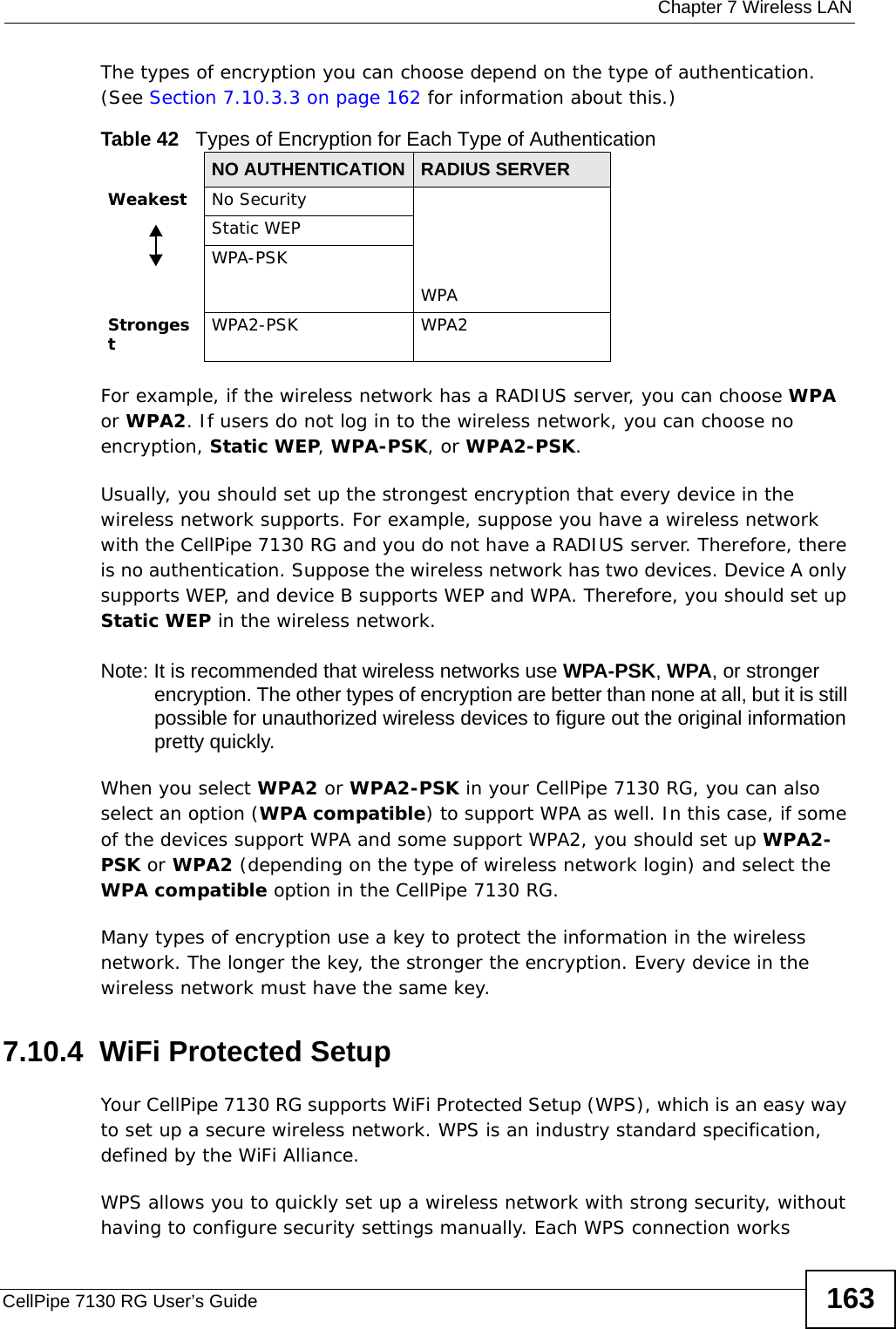  Chapter 7 Wireless LANCellPipe 7130 RG User’s Guide 163The types of encryption you can choose depend on the type of authentication. (See Section 7.10.3.3 on page 162 for information about this.)For example, if the wireless network has a RADIUS server, you can choose WPA or WPA2. If users do not log in to the wireless network, you can choose no encryption, Static WEP, WPA-PSK, or WPA2-PSK.Usually, you should set up the strongest encryption that every device in the wireless network supports. For example, suppose you have a wireless network with the CellPipe 7130 RG and you do not have a RADIUS server. Therefore, there is no authentication. Suppose the wireless network has two devices. Device A only supports WEP, and device B supports WEP and WPA. Therefore, you should set up Static WEP in the wireless network.Note: It is recommended that wireless networks use WPA-PSK, WPA, or stronger encryption. The other types of encryption are better than none at all, but it is still possible for unauthorized wireless devices to figure out the original information pretty quickly.When you select WPA2 or WPA2-PSK in your CellPipe 7130 RG, you can also select an option (WPA compatible) to support WPA as well. In this case, if some of the devices support WPA and some support WPA2, you should set up WPA2-PSK or WPA2 (depending on the type of wireless network login) and select the WPA compatible option in the CellPipe 7130 RG.Many types of encryption use a key to protect the information in the wireless network. The longer the key, the stronger the encryption. Every device in the wireless network must have the same key.7.10.4  WiFi Protected SetupYour CellPipe 7130 RG supports WiFi Protected Setup (WPS), which is an easy way to set up a secure wireless network. WPS is an industry standard specification, defined by the WiFi Alliance.WPS allows you to quickly set up a wireless network with strong security, without having to configure security settings manually. Each WPS connection works Table 42   Types of Encryption for Each Type of AuthenticationNO AUTHENTICATION RADIUS SERVERWeakest No SecurityWPAStatic WEPWPA-PSKStrongestWPA2-PSK WPA2