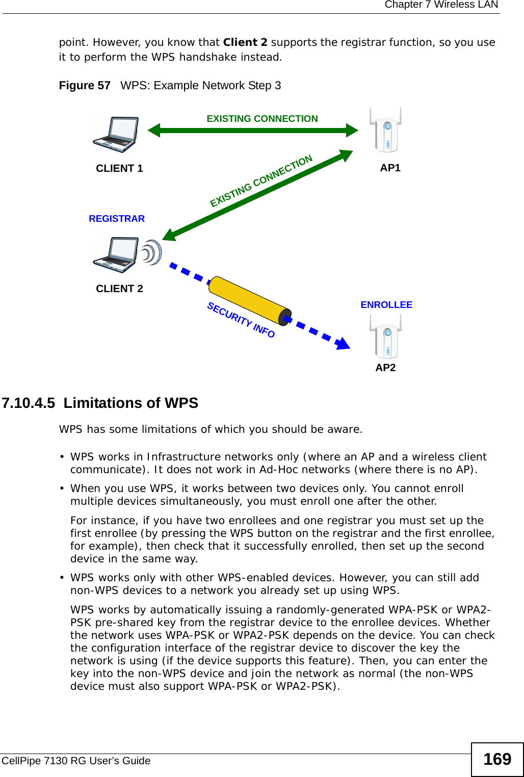  Chapter 7 Wireless LANCellPipe 7130 RG User’s Guide 169point. However, you know that Client 2 supports the registrar function, so you use it to perform the WPS handshake instead.Figure 57   WPS: Example Network Step 37.10.4.5  Limitations of WPSWPS has some limitations of which you should be aware. • WPS works in Infrastructure networks only (where an AP and a wireless client communicate). It does not work in Ad-Hoc networks (where there is no AP).• When you use WPS, it works between two devices only. You cannot enroll multiple devices simultaneously, you must enroll one after the other. For instance, if you have two enrollees and one registrar you must set up the first enrollee (by pressing the WPS button on the registrar and the first enrollee, for example), then check that it successfully enrolled, then set up the second device in the same way.• WPS works only with other WPS-enabled devices. However, you can still add non-WPS devices to a network you already set up using WPS. WPS works by automatically issuing a randomly-generated WPA-PSK or WPA2-PSK pre-shared key from the registrar device to the enrollee devices. Whether the network uses WPA-PSK or WPA2-PSK depends on the device. You can check the configuration interface of the registrar device to discover the key the network is using (if the device supports this feature). Then, you can enter the key into the non-WPS device and join the network as normal (the non-WPS device must also support WPA-PSK or WPA2-PSK).CLIENT 1 AP1REGISTRARCLIENT 2EXISTING CONNECTIONSECURITY INFOENROLLEEAP2EXISTING CONNECTION