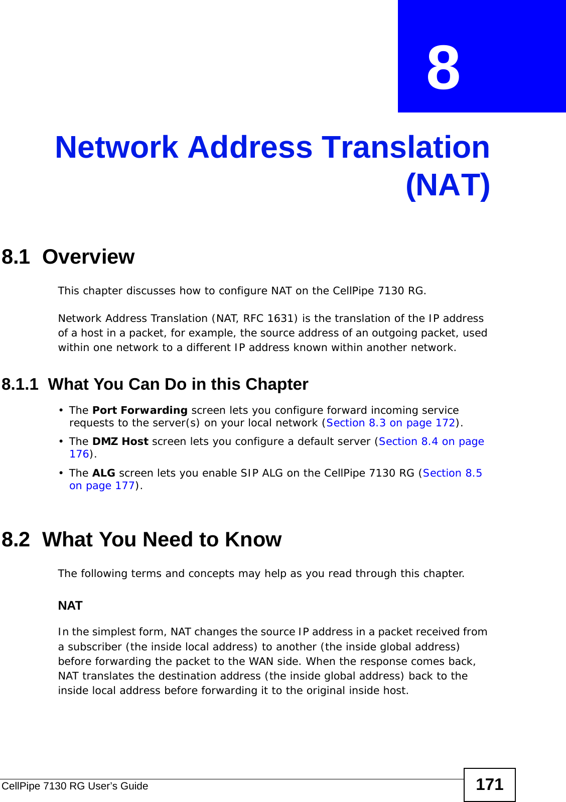 CellPipe 7130 RG User’s Guide 171CHAPTER  8 Network Address Translation(NAT)8.1  Overview This chapter discusses how to configure NAT on the CellPipe 7130 RG.Network Address Translation (NAT, RFC 1631) is the translation of the IP address of a host in a packet, for example, the source address of an outgoing packet, used within one network to a different IP address known within another network. 8.1.1  What You Can Do in this Chapter•The Port Forwarding screen lets you configure forward incoming service requests to the server(s) on your local network (Section 8.3 on page 172).•The DMZ Host screen lets you configure a default server (Section 8.4 on page 176).•The ALG screen lets you enable SIP ALG on the CellPipe 7130 RG (Section 8.5 on page 177).8.2  What You Need to KnowThe following terms and concepts may help as you read through this chapter.NATIn the simplest form, NAT changes the source IP address in a packet received from a subscriber (the inside local address) to another (the inside global address) before forwarding the packet to the WAN side. When the response comes back, NAT translates the destination address (the inside global address) back to the inside local address before forwarding it to the original inside host.