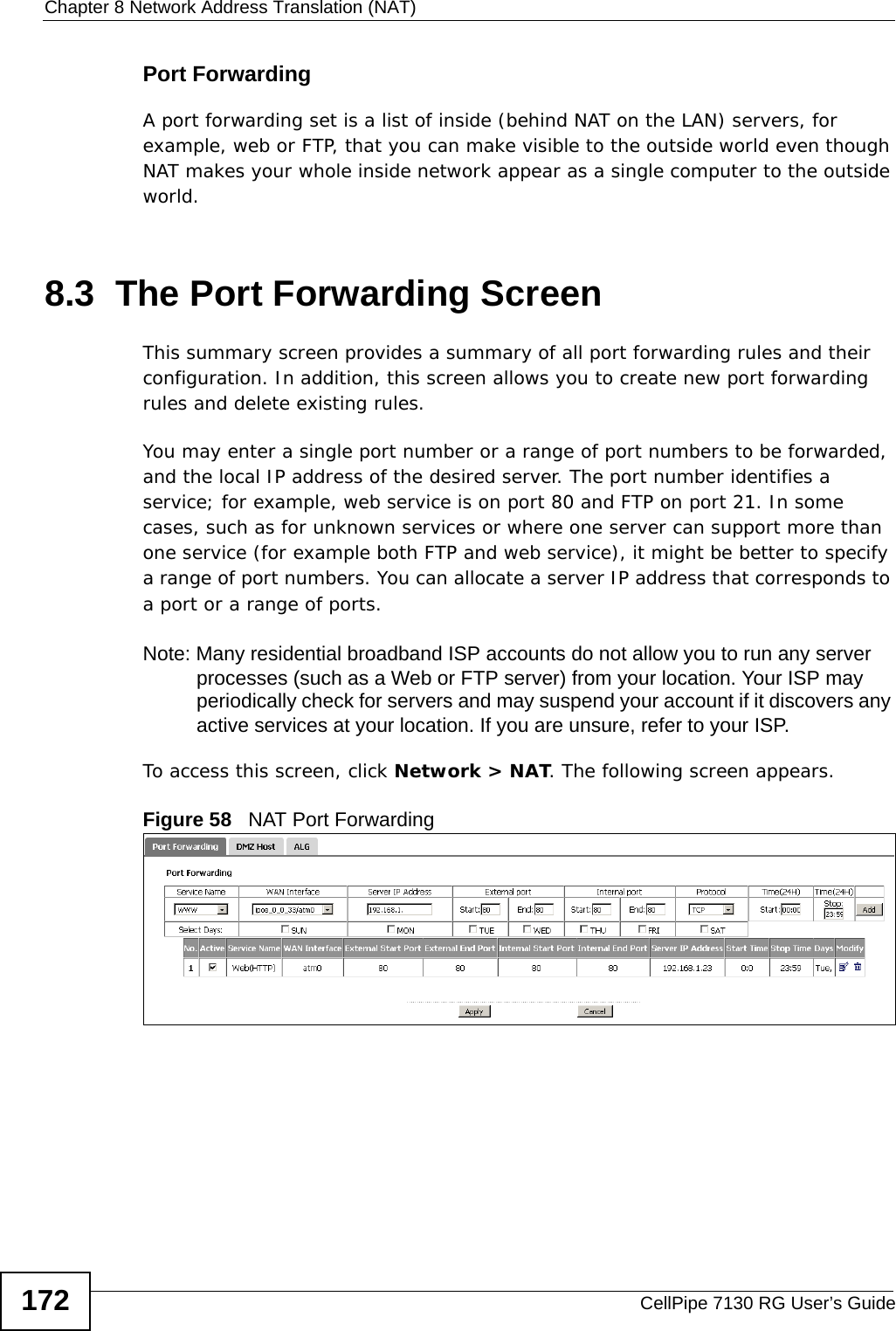Chapter 8 Network Address Translation (NAT)CellPipe 7130 RG User’s Guide172Port ForwardingA port forwarding set is a list of inside (behind NAT on the LAN) servers, for example, web or FTP, that you can make visible to the outside world even though NAT makes your whole inside network appear as a single computer to the outside world.8.3  The Port Forwarding ScreenThis summary screen provides a summary of all port forwarding rules and their configuration. In addition, this screen allows you to create new port forwarding rules and delete existing rules.You may enter a single port number or a range of port numbers to be forwarded, and the local IP address of the desired server. The port number identifies a service; for example, web service is on port 80 and FTP on port 21. In some cases, such as for unknown services or where one server can support more than one service (for example both FTP and web service), it might be better to specify a range of port numbers. You can allocate a server IP address that corresponds to a port or a range of ports.Note: Many residential broadband ISP accounts do not allow you to run any server processes (such as a Web or FTP server) from your location. Your ISP may periodically check for servers and may suspend your account if it discovers any active services at your location. If you are unsure, refer to your ISP.To access this screen, click Network &gt; NAT. The following screen appears.Figure 58   NAT Port Forwarding 