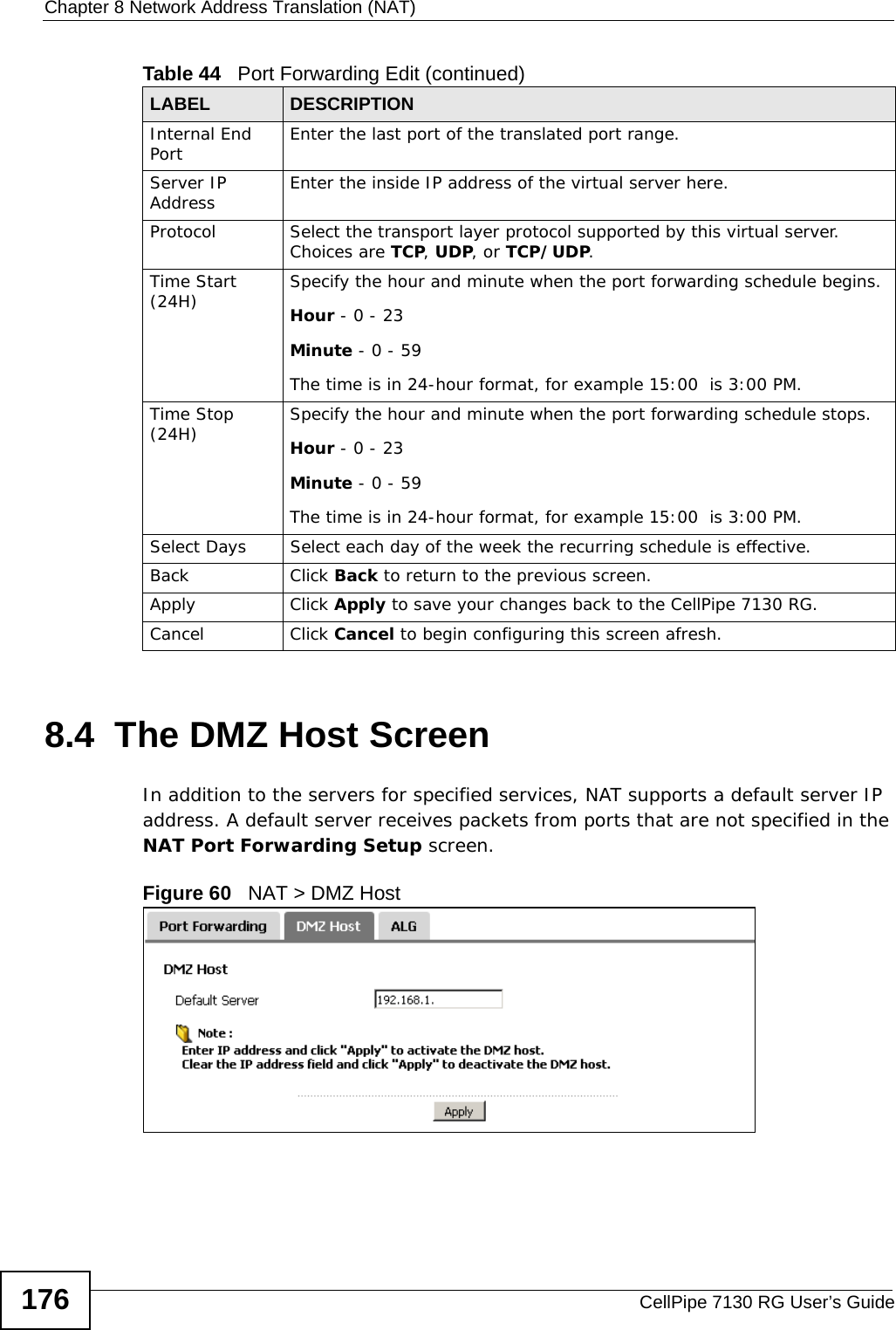 Chapter 8 Network Address Translation (NAT)CellPipe 7130 RG User’s Guide1768.4  The DMZ Host ScreenIn addition to the servers for specified services, NAT supports a default server IP address. A default server receives packets from ports that are not specified in the NAT Port Forwarding Setup screen.Figure 60   NAT &gt; DMZ Host Internal End Port  Enter the last port of the translated port range.Server IP Address Enter the inside IP address of the virtual server here.Protocol Select the transport layer protocol supported by this virtual server. Choices are TCP, UDP, or TCP/UDP.Time Start (24H) Specify the hour and minute when the port forwarding schedule begins.Hour - 0 - 23Minute - 0 - 59The time is in 24-hour format, for example 15:00  is 3:00 PM.Time Stop (24H) Specify the hour and minute when the port forwarding schedule stops.Hour - 0 - 23Minute - 0 - 59The time is in 24-hour format, for example 15:00  is 3:00 PM.Select Days Select each day of the week the recurring schedule is effective.Back Click Back to return to the previous screen.Apply Click Apply to save your changes back to the CellPipe 7130 RG.Cancel Click Cancel to begin configuring this screen afresh.Table 44   Port Forwarding Edit (continued)LABEL DESCRIPTION