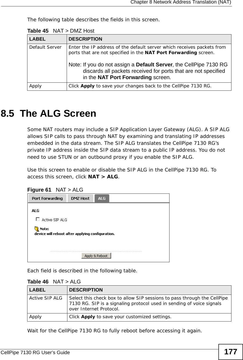  Chapter 8 Network Address Translation (NAT)CellPipe 7130 RG User’s Guide 177The following table describes the fields in this screen. 8.5  The ALG Screen Some NAT routers may include a SIP Application Layer Gateway (ALG). A SIP ALG allows SIP calls to pass through NAT by examining and translating IP addresses embedded in the data stream. The SIP ALG translates the CellPipe 7130 RG’s private IP address inside the SIP data stream to a public IP address. You do not need to use STUN or an outbound proxy if you enable the SIP ALG.Use this screen to enable or disable the SIP ALG in the CellPipe 7130 RG. To access this screen, click NAT &gt; ALG.Figure 61   NAT &gt; ALGEach field is described in the following table.Wait for the CellPipe 7130 RG to fully reboot before accessing it again.Table 45   NAT &gt; DMZ HostLABEL DESCRIPTIONDefault Server Enter the IP address of the default server which receives packets from ports that are not specified in the NAT Port Forwarding screen. Note: If you do not assign a Default Server, the CellPipe 7130 RG discards all packets received for ports that are not specified in the NAT Port Forwarding screen.Apply Click Apply to save your changes back to the CellPipe 7130 RG.Table 46   NAT &gt; ALGLABEL DESCRIPTIONActive SIP ALG Select this check box to allow SIP sessions to pass through the CellPipe 7130 RG. SIP is a signaling protocol used in sending of voice signals over Internet Protocol.Apply Click Apply to save your customized settings.