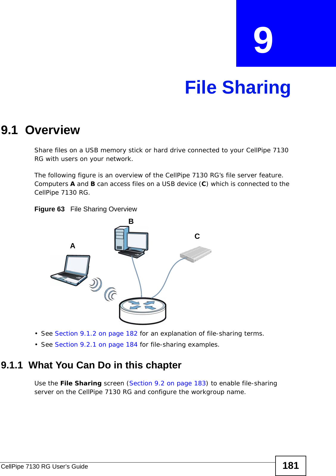 CellPipe 7130 RG User’s Guide 181CHAPTER  9 File Sharing9.1  OverviewShare files on a USB memory stick or hard drive connected to your CellPipe 7130 RG with users on your network. The following figure is an overview of the CellPipe 7130 RG’s file server feature. Computers A and B can access files on a USB device (C) which is connected to the CellPipe 7130 RG.Figure 63   File Sharing Overview• See Section 9.1.2 on page 182 for an explanation of file-sharing terms.• See Section 9.2.1 on page 184 for file-sharing examples.9.1.1  What You Can Do in this chapterUse the File Sharing screen (Section 9.2 on page 183) to enable file-sharing server on the CellPipe 7130 RG and configure the workgroup name.ABC