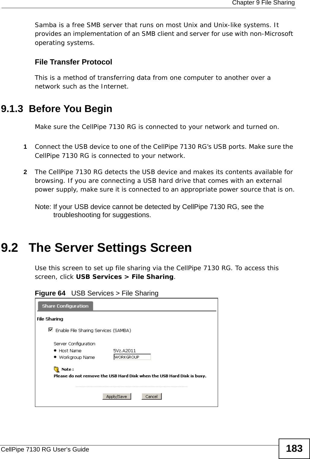  Chapter 9 File SharingCellPipe 7130 RG User’s Guide 183Samba is a free SMB server that runs on most Unix and Unix-like systems. It provides an implementation of an SMB client and server for use with non-Microsoft operating systems. File Transfer Protocol This is a method of transferring data from one computer to another over a network such as the Internet.9.1.3  Before You BeginMake sure the CellPipe 7130 RG is connected to your network and turned on.1Connect the USB device to one of the CellPipe 7130 RG’s USB ports. Make sure the CellPipe 7130 RG is connected to your network.2The CellPipe 7130 RG detects the USB device and makes its contents available for browsing. If you are connecting a USB hard drive that comes with an external power supply, make sure it is connected to an appropriate power source that is on.Note: If your USB device cannot be detected by CellPipe 7130 RG, see the troubleshooting for suggestions. 9.2   The Server Settings ScreenUse this screen to set up file sharing via the CellPipe 7130 RG. To access this screen, click USB Services &gt; File Sharing.Figure 64   USB Services &gt; File Sharing 