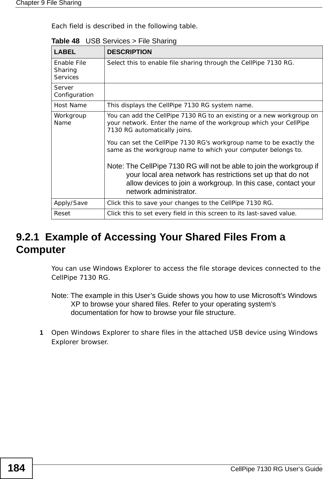 Chapter 9 File SharingCellPipe 7130 RG User’s Guide184Each field is described in the following table.9.2.1  Example of Accessing Your Shared Files From a Computer You can use Windows Explorer to access the file storage devices connected to the CellPipe 7130 RG.Note: The example in this User’s Guide shows you how to use Microsoft’s Windows XP to browse your shared files. Refer to your operating system’s documentation for how to browse your file structure. 1Open Windows Explorer to share files in the attached USB device using Windows Explorer browser.Table 48   USB Services &gt; File Sharing LABEL DESCRIPTIONEnable File Sharing ServicesSelect this to enable file sharing through the CellPipe 7130 RG. Server Configuration Host Name This displays the CellPipe 7130 RG system name.Workgroup Name You can add the CellPipe 7130 RG to an existing or a new workgroup on your network. Enter the name of the workgroup which your CellPipe 7130 RG automatically joins. You can set the CellPipe 7130 RG’s workgroup name to be exactly the same as the workgroup name to which your computer belongs to.Note: The CellPipe 7130 RG will not be able to join the workgroup if your local area network has restrictions set up that do not allow devices to join a workgroup. In this case, contact your network administrator.Apply/Save Click this to save your changes to the CellPipe 7130 RG.Reset Click this to set every field in this screen to its last-saved value.