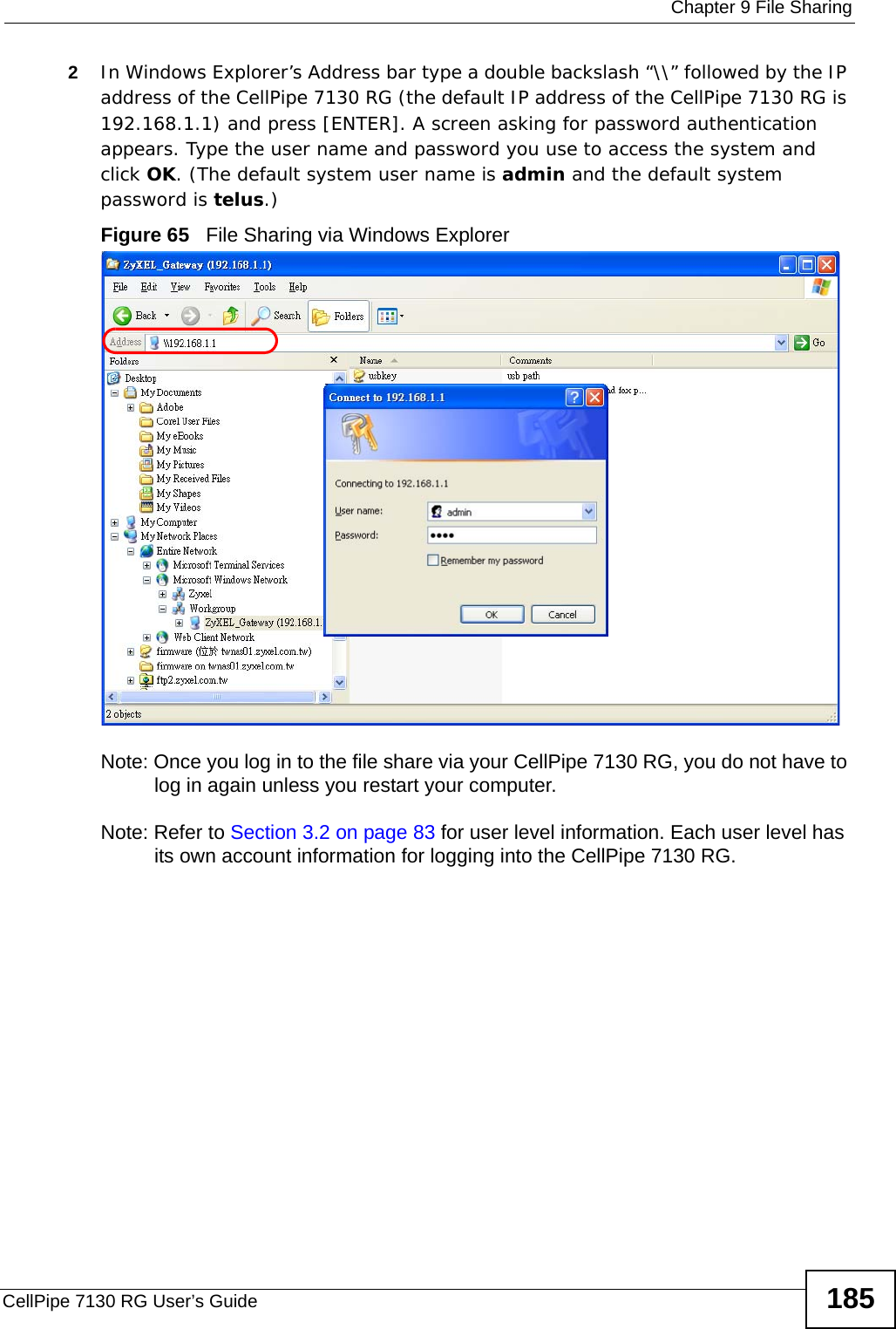  Chapter 9 File SharingCellPipe 7130 RG User’s Guide 1852In Windows Explorer’s Address bar type a double backslash “\\” followed by the IP address of the CellPipe 7130 RG (the default IP address of the CellPipe 7130 RG is 192.168.1.1) and press [ENTER]. A screen asking for password authentication appears. Type the user name and password you use to access the system and click OK. (The default system user name is admin and the default system password is telus.)Figure 65   File Sharing via Windows ExplorerNote: Once you log in to the file share via your CellPipe 7130 RG, you do not have to log in again unless you restart your computer. Note: Refer to Section 3.2 on page 83 for user level information. Each user level has its own account information for logging into the CellPipe 7130 RG.