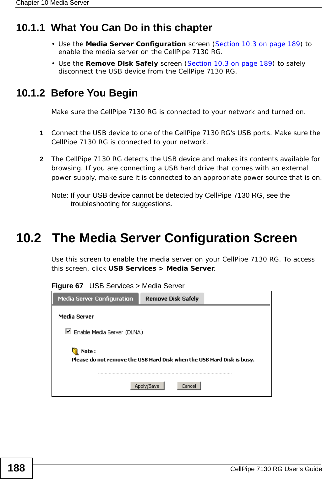 Chapter 10 Media ServerCellPipe 7130 RG User’s Guide18810.1.1  What You Can Do in this chapter•Use the Media Server Configuration screen (Section 10.3 on page 189) to enable the media server on the CellPipe 7130 RG.•Use the Remove Disk Safely screen (Section 10.3 on page 189) to safely disconnect the USB device from the CellPipe 7130 RG.10.1.2  Before You BeginMake sure the CellPipe 7130 RG is connected to your network and turned on.1Connect the USB device to one of the CellPipe 7130 RG’s USB ports. Make sure the CellPipe 7130 RG is connected to your network.2The CellPipe 7130 RG detects the USB device and makes its contents available for browsing. If you are connecting a USB hard drive that comes with an external power supply, make sure it is connected to an appropriate power source that is on.Note: If your USB device cannot be detected by CellPipe 7130 RG, see the troubleshooting for suggestions. 10.2   The Media Server Configuration ScreenUse this screen to enable the media server on your CellPipe 7130 RG. To access this screen, click USB Services &gt; Media Server.Figure 67   USB Services &gt; Media Server