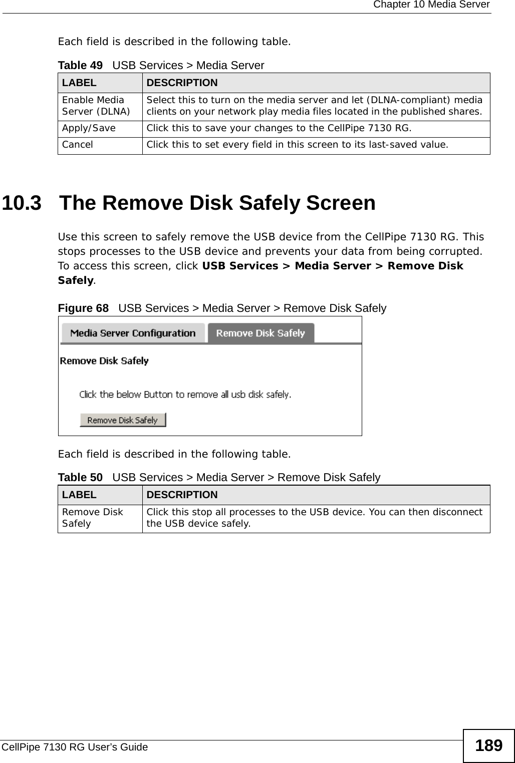  Chapter 10 Media ServerCellPipe 7130 RG User’s Guide 189Each field is described in the following table.10.3   The Remove Disk Safely ScreenUse this screen to safely remove the USB device from the CellPipe 7130 RG. This stops processes to the USB device and prevents your data from being corrupted. To access this screen, click USB Services &gt; Media Server &gt; Remove Disk Safely.Figure 68   USB Services &gt; Media Server &gt; Remove Disk SafelyEach field is described in the following table.Table 49   USB Services &gt; Media ServerLABEL DESCRIPTIONEnable Media Server (DLNA) Select this to turn on the media server and let (DLNA-compliant) media clients on your network play media files located in the published shares. Apply/Save Click this to save your changes to the CellPipe 7130 RG.Cancel Click this to set every field in this screen to its last-saved value.Table 50   USB Services &gt; Media Server &gt; Remove Disk SafelyLABEL DESCRIPTIONRemove Disk Safely Click this stop all processes to the USB device. You can then disconnect the USB device safely.