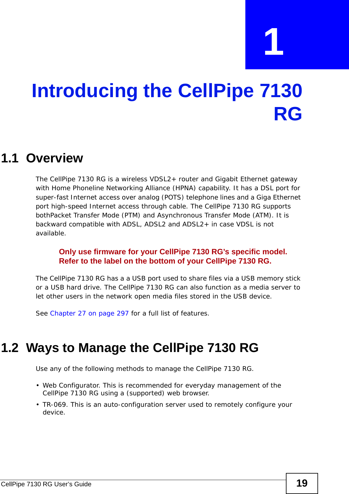 CellPipe 7130 RG User’s Guide 19CHAPTER  1 Introducing the CellPipe 7130RG1.1  OverviewThe CellPipe 7130 RG is a wireless VDSL2+ router and Gigabit Ethernet gateway with Home Phoneline Networking Alliance (HPNA) capability. It has a DSL port for super-fast Internet access over analog (POTS) telephone lines and a Giga Ethernet port high-speed Internet access through cable. The CellPipe 7130 RG supports bothPacket Transfer Mode (PTM) and Asynchronous Transfer Mode (ATM). It is backward compatible with ADSL, ADSL2 and ADSL2+ in case VDSL is not available.Only use firmware for your CellPipe 7130 RG’s specific model. Refer to the label on the bottom of your CellPipe 7130 RG.The CellPipe 7130 RG has a a USB port used to share files via a USB memory stick or a USB hard drive. The CellPipe 7130 RG can also function as a media server to let other users in the network open media files stored in the USB device.See Chapter 27 on page 297 for a full list of features.1.2  Ways to Manage the CellPipe 7130 RGUse any of the following methods to manage the CellPipe 7130 RG.• Web Configurator. This is recommended for everyday management of the CellPipe 7130 RG using a (supported) web browser.• TR-069. This is an auto-configuration server used to remotely configure your device.