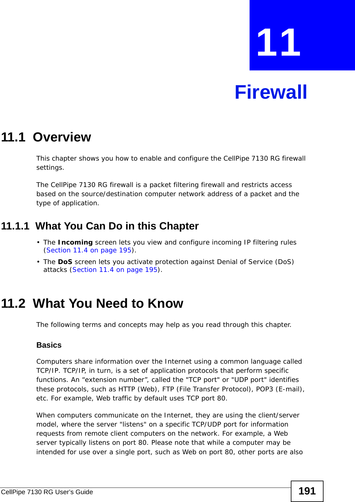 CellPipe 7130 RG User’s Guide 191CHAPTER  11 Firewall11.1  Overview This chapter shows you how to enable and configure the CellPipe 7130 RG firewall settings.The CellPipe 7130 RG firewall is a packet filtering firewall and restricts access based on the source/destination computer network address of a packet and the type of application. 11.1.1  What You Can Do in this Chapter•The Incoming screen lets you view and configure incoming IP filtering rules (Section 11.4 on page 195).•The DoS screen lets you activate protection against Denial of Service (DoS) attacks (Section 11.4 on page 195).11.2  What You Need to KnowThe following terms and concepts may help as you read through this chapter.BasicsComputers share information over the Internet using a common language called TCP/IP. TCP/IP, in turn, is a set of application protocols that perform specific functions. An “extension number”, called the &quot;TCP port&quot; or &quot;UDP port&quot; identifies these protocols, such as HTTP (Web), FTP (File Transfer Protocol), POP3 (E-mail), etc. For example, Web traffic by default uses TCP port 80. When computers communicate on the Internet, they are using the client/server model, where the server &quot;listens&quot; on a specific TCP/UDP port for information requests from remote client computers on the network. For example, a Web server typically listens on port 80. Please note that while a computer may be intended for use over a single port, such as Web on port 80, other ports are also 