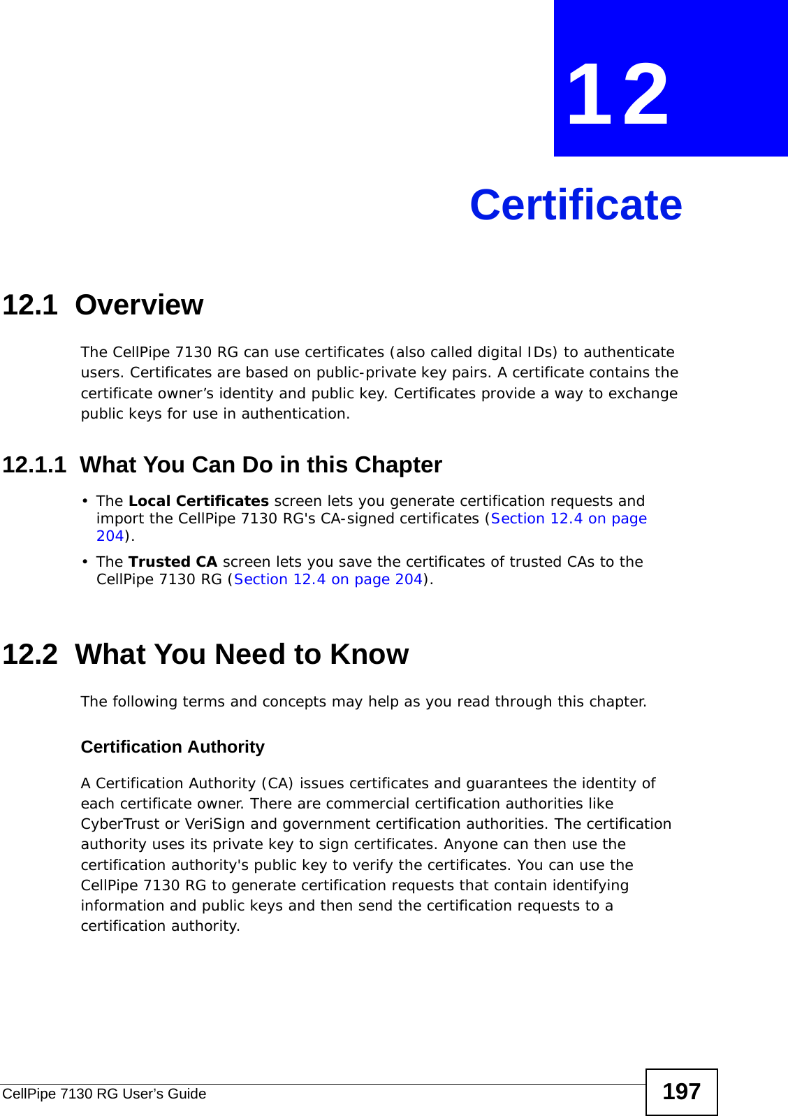 CellPipe 7130 RG User’s Guide 197CHAPTER  12 Certificate12.1  OverviewThe CellPipe 7130 RG can use certificates (also called digital IDs) to authenticate users. Certificates are based on public-private key pairs. A certificate contains the certificate owner’s identity and public key. Certificates provide a way to exchange public keys for use in authentication. 12.1.1  What You Can Do in this Chapter•The Local Certificates screen lets you generate certification requests and import the CellPipe 7130 RG&apos;s CA-signed certificates (Section 12.4 on page 204).•The Trusted CA screen lets you save the certificates of trusted CAs to the CellPipe 7130 RG (Section 12.4 on page 204).12.2  What You Need to KnowThe following terms and concepts may help as you read through this chapter.Certification Authority A Certification Authority (CA) issues certificates and guarantees the identity of each certificate owner. There are commercial certification authorities like CyberTrust or VeriSign and government certification authorities. The certification authority uses its private key to sign certificates. Anyone can then use the certification authority&apos;s public key to verify the certificates. You can use the CellPipe 7130 RG to generate certification requests that contain identifying information and public keys and then send the certification requests to a certification authority.