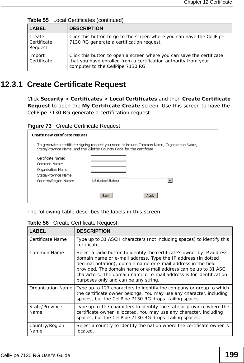  Chapter 12 CertificateCellPipe 7130 RG User’s Guide 19912.3.1  Create Certificate Request Click Security &gt; Certificates &gt; Local Certificates and then Create Certificate Request to open the My Certificate Create screen. Use this screen to have the CellPipe 7130 RG generate a certification request.Figure 73   Create Certificate RequestThe following table describes the labels in this screen. Create Certificate RequestClick this button to go to the screen where you can have the CellPipe 7130 RG generate a certification request.Import Certificate Click this button to open a screen where you can save the certificate that you have enrolled from a certification authority from your computer to the CellPipe 7130 RG.Table 55   Local Certificates (continued)LABEL DESCRIPTIONTable 56   Create Certificate RequestLABEL DESCRIPTIONCertificate Name Type up to 31 ASCII characters (not including spaces) to identify this certificate. Common Name  Select a radio button to identify the certificate’s owner by IP address, domain name or e-mail address. Type the IP address (in dotted decimal notation), domain name or e-mail address in the field provided. The domain name or e-mail address can be up to 31 ASCII characters. The domain name or e-mail address is for identification purposes only and can be any string.Organization Name Type up to 127 characters to identify the company or group to which the certificate owner belongs. You may use any character, including spaces, but the CellPipe 7130 RG drops trailing spaces.State/Province Name Type up to 127 characters to identify the state or province where the certificate owner is located. You may use any character, including spaces, but the CellPipe 7130 RG drops trailing spaces.Country/Region Name Select a country to identify the nation where the certificate owner is located. 