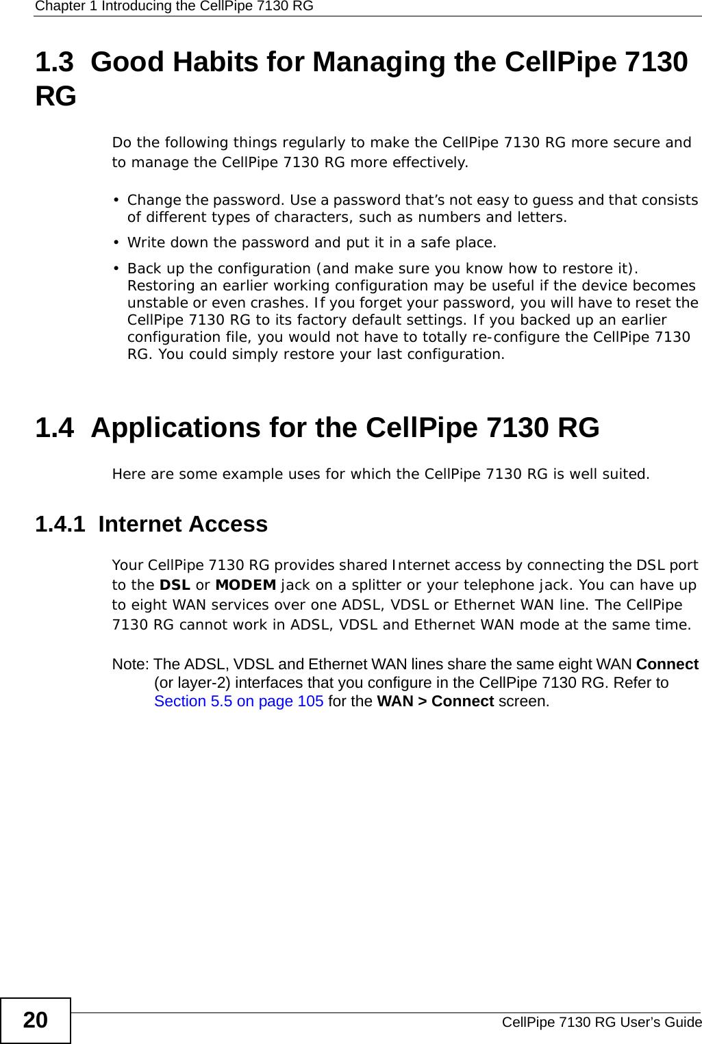 Chapter 1 Introducing the CellPipe 7130 RGCellPipe 7130 RG User’s Guide201.3  Good Habits for Managing the CellPipe 7130 RGDo the following things regularly to make the CellPipe 7130 RG more secure and to manage the CellPipe 7130 RG more effectively.• Change the password. Use a password that’s not easy to guess and that consists of different types of characters, such as numbers and letters.• Write down the password and put it in a safe place.• Back up the configuration (and make sure you know how to restore it). Restoring an earlier working configuration may be useful if the device becomes unstable or even crashes. If you forget your password, you will have to reset the CellPipe 7130 RG to its factory default settings. If you backed up an earlier configuration file, you would not have to totally re-configure the CellPipe 7130 RG. You could simply restore your last configuration.1.4  Applications for the CellPipe 7130 RG Here are some example uses for which the CellPipe 7130 RG is well suited.1.4.1  Internet AccessYour CellPipe 7130 RG provides shared Internet access by connecting the DSL port to the DSL or MODEM jack on a splitter or your telephone jack. You can have up to eight WAN services over one ADSL, VDSL or Ethernet WAN line. The CellPipe 7130 RG cannot work in ADSL, VDSL and Ethernet WAN mode at the same time.Note: The ADSL, VDSL and Ethernet WAN lines share the same eight WAN Connect (or layer-2) interfaces that you configure in the CellPipe 7130 RG. Refer to Section 5.5 on page 105 for the WAN &gt; Connect screen.