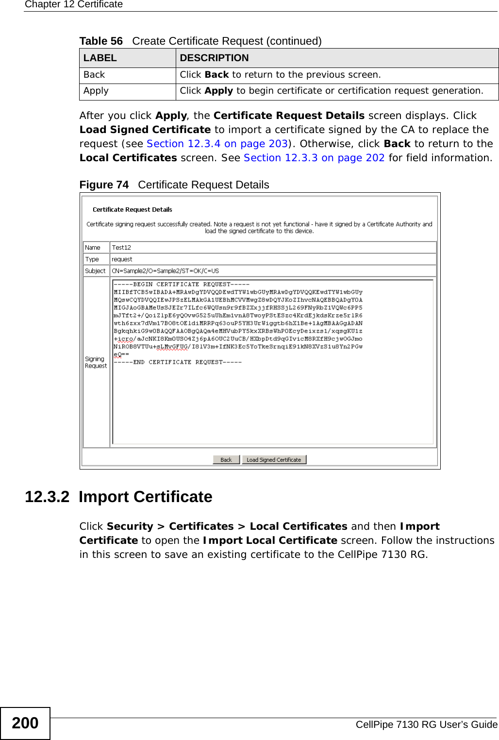 Chapter 12 CertificateCellPipe 7130 RG User’s Guide200After you click Apply, the Certificate Request Details screen displays. Click Load Signed Certificate to import a certificate signed by the CA to replace the request (see Section 12.3.4 on page 203). Otherwise, click Back to return to the Local Certificates screen. See Section 12.3.3 on page 202 for field information.Figure 74   Certificate Request Details12.3.2  Import Certificate Click Security &gt; Certificates &gt; Local Certificates and then Import Certificate to open the Import Local Certificate screen. Follow the instructions in this screen to save an existing certificate to the CellPipe 7130 RG. Back Click Back to return to the previous screen.Apply Click Apply to begin certificate or certification request generation.Table 56   Create Certificate Request (continued)LABEL DESCRIPTION