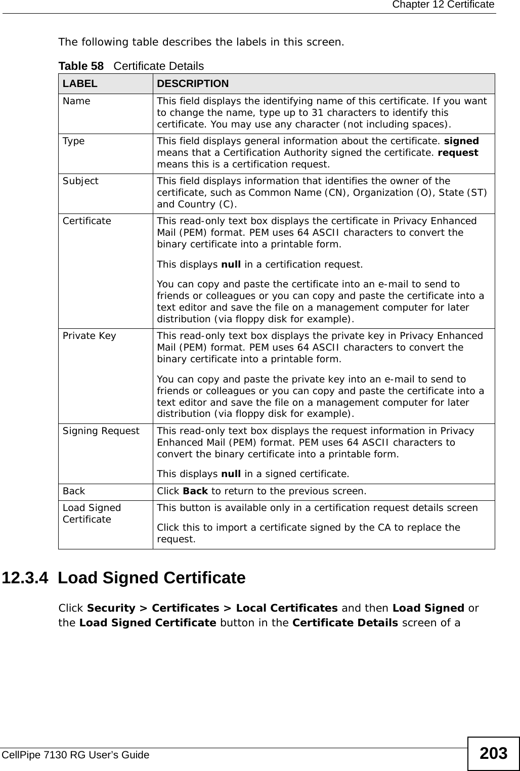  Chapter 12 CertificateCellPipe 7130 RG User’s Guide 203The following table describes the labels in this screen. 12.3.4  Load Signed CertificateClick Security &gt; Certificates &gt; Local Certificates and then Load Signed or the Load Signed Certificate button in the Certificate Details screen of a Table 58   Certificate DetailsLABEL DESCRIPTIONName This field displays the identifying name of this certificate. If you want to change the name, type up to 31 characters to identify this certificate. You may use any character (not including spaces).Type This field displays general information about the certificate. signed means that a Certification Authority signed the certificate. request means this is a certification request.  Subject This field displays information that identifies the owner of the certificate, such as Common Name (CN), Organization (O), State (ST) and Country (C).Certificate This read-only text box displays the certificate in Privacy Enhanced Mail (PEM) format. PEM uses 64 ASCII characters to convert the binary certificate into a printable form. This displays null in a certification request.You can copy and paste the certificate into an e-mail to send to friends or colleagues or you can copy and paste the certificate into a text editor and save the file on a management computer for later distribution (via floppy disk for example).Private Key This read-only text box displays the private key in Privacy Enhanced Mail (PEM) format. PEM uses 64 ASCII characters to convert the binary certificate into a printable form. You can copy and paste the private key into an e-mail to send to friends or colleagues or you can copy and paste the certificate into a text editor and save the file on a management computer for later distribution (via floppy disk for example).Signing Request This read-only text box displays the request information in Privacy Enhanced Mail (PEM) format. PEM uses 64 ASCII characters to convert the binary certificate into a printable form. This displays null in a signed certificate.Back Click Back to return to the previous screen.Load Signed Certificate This button is available only in a certification request details screenClick this to import a certificate signed by the CA to replace the request.