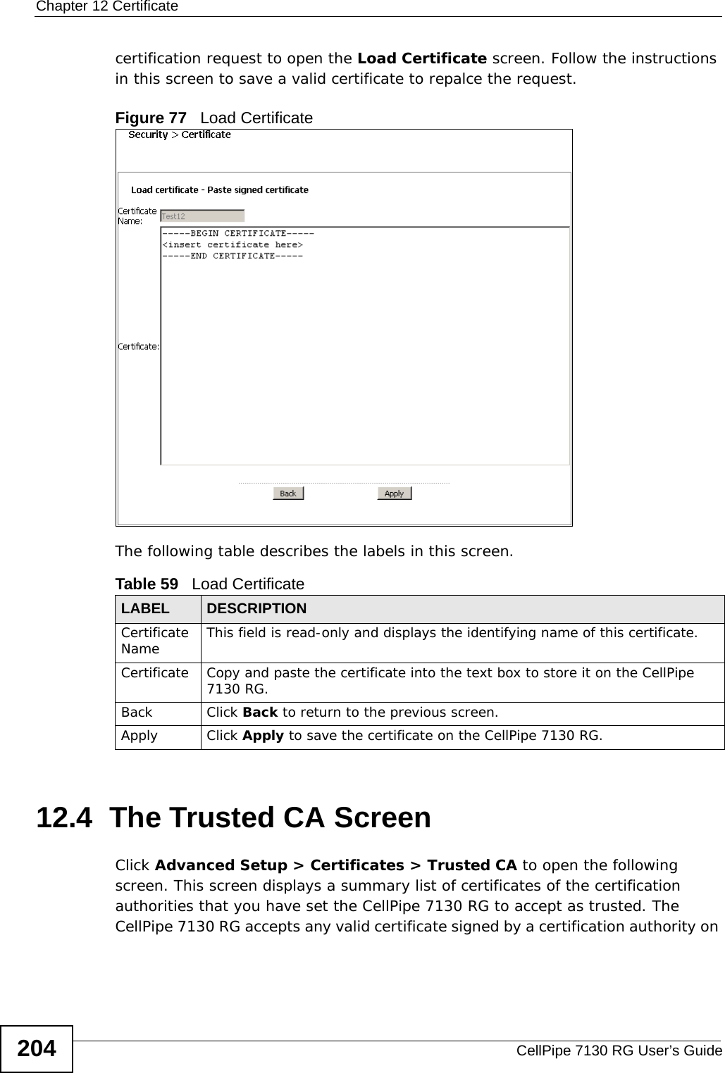 Chapter 12 CertificateCellPipe 7130 RG User’s Guide204certification request to open the Load Certificate screen. Follow the instructions in this screen to save a valid certificate to repalce the request.Figure 77   Load Certificate The following table describes the labels in this screen. 12.4  The Trusted CA ScreenClick Advanced Setup &gt; Certificates &gt; Trusted CA to open the following screen. This screen displays a summary list of certificates of the certification authorities that you have set the CellPipe 7130 RG to accept as trusted. The CellPipe 7130 RG accepts any valid certificate signed by a certification authority on Table 59   Load CertificateLABEL DESCRIPTIONCertificate Name This field is read-only and displays the identifying name of this certificate.Certificate Copy and paste the certificate into the text box to store it on the CellPipe 7130 RG.Back Click Back to return to the previous screen.Apply Click Apply to save the certificate on the CellPipe 7130 RG.