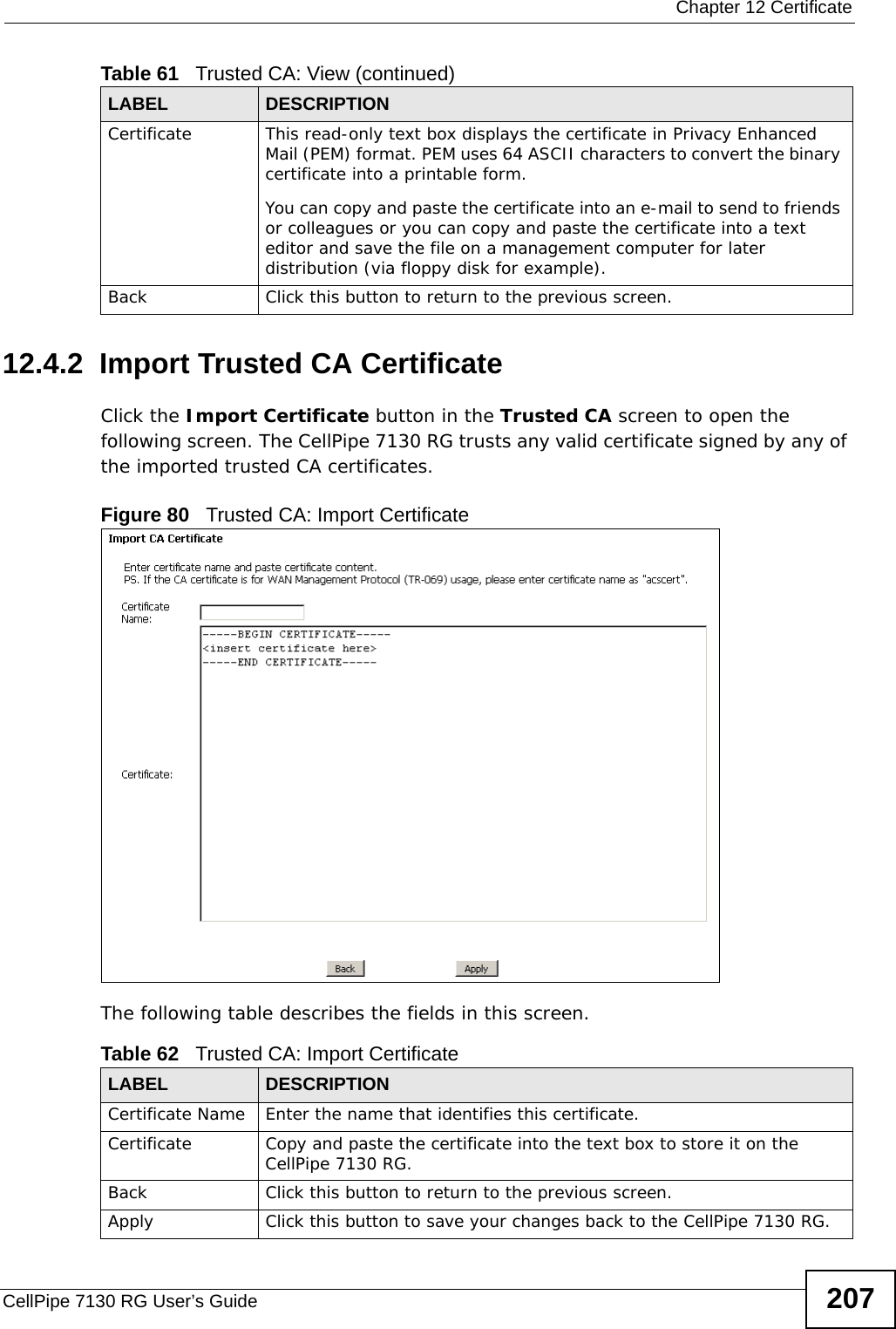  Chapter 12 CertificateCellPipe 7130 RG User’s Guide 20712.4.2  Import Trusted CA CertificateClick the Import Certificate button in the Trusted CA screen to open the following screen. The CellPipe 7130 RG trusts any valid certificate signed by any of the imported trusted CA certificates.Figure 80   Trusted CA: Import Certificate The following table describes the fields in this screen. Certificate This read-only text box displays the certificate in Privacy Enhanced Mail (PEM) format. PEM uses 64 ASCII characters to convert the binary certificate into a printable form. You can copy and paste the certificate into an e-mail to send to friends or colleagues or you can copy and paste the certificate into a text editor and save the file on a management computer for later distribution (via floppy disk for example).Back Click this button to return to the previous screen.Table 61   Trusted CA: View (continued)LABEL DESCRIPTIONTable 62   Trusted CA: Import CertificateLABEL DESCRIPTIONCertificate Name Enter the name that identifies this certificate. Certificate Copy and paste the certificate into the text box to store it on the CellPipe 7130 RG.Back Click this button to return to the previous screen.Apply Click this button to save your changes back to the CellPipe 7130 RG.