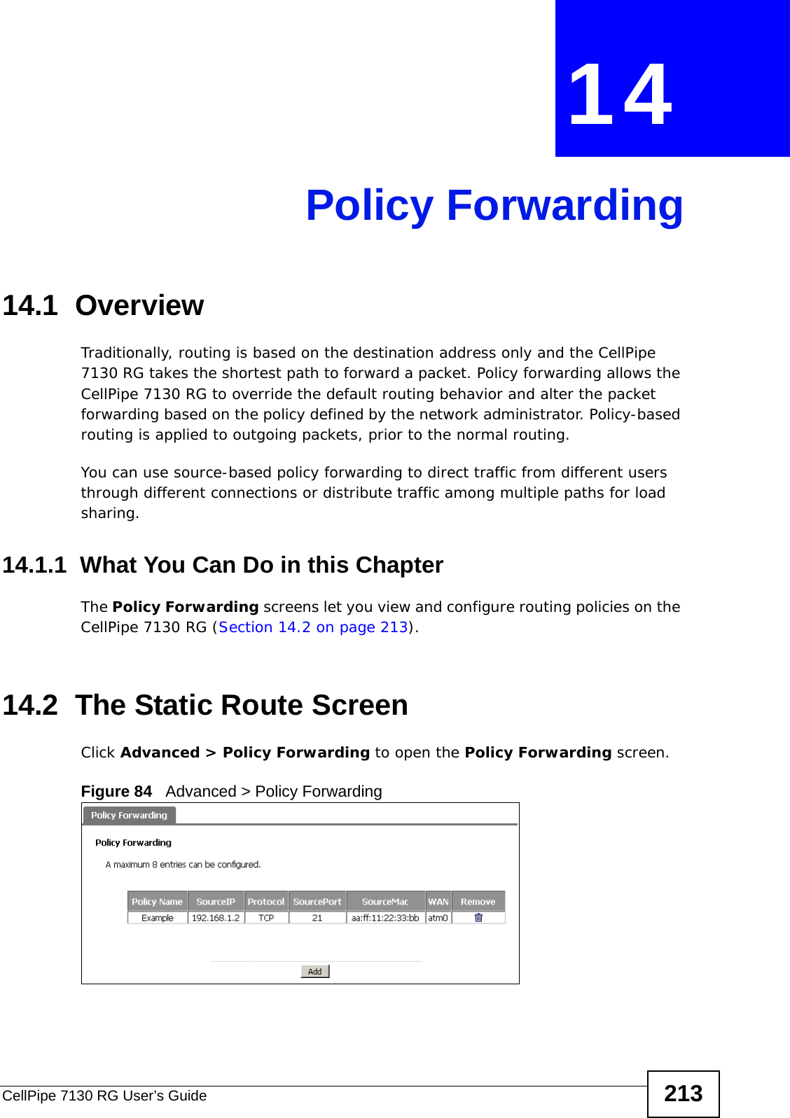 CellPipe 7130 RG User’s Guide 213CHAPTER  14 Policy Forwarding14.1  Overview   Traditionally, routing is based on the destination address only and the CellPipe 7130 RG takes the shortest path to forward a packet. Policy forwarding allows the CellPipe 7130 RG to override the default routing behavior and alter the packet forwarding based on the policy defined by the network administrator. Policy-based routing is applied to outgoing packets, prior to the normal routing.You can use source-based policy forwarding to direct traffic from different users through different connections or distribute traffic among multiple paths for load sharing.14.1.1  What You Can Do in this ChapterThe Policy Forwarding screens let you view and configure routing policies on the CellPipe 7130 RG (Section 14.2 on page 213).14.2  The Static Route ScreenClick Advanced &gt; Policy Forwarding to open the Policy Forwarding screen. Figure 84   Advanced &gt; Policy Forwarding