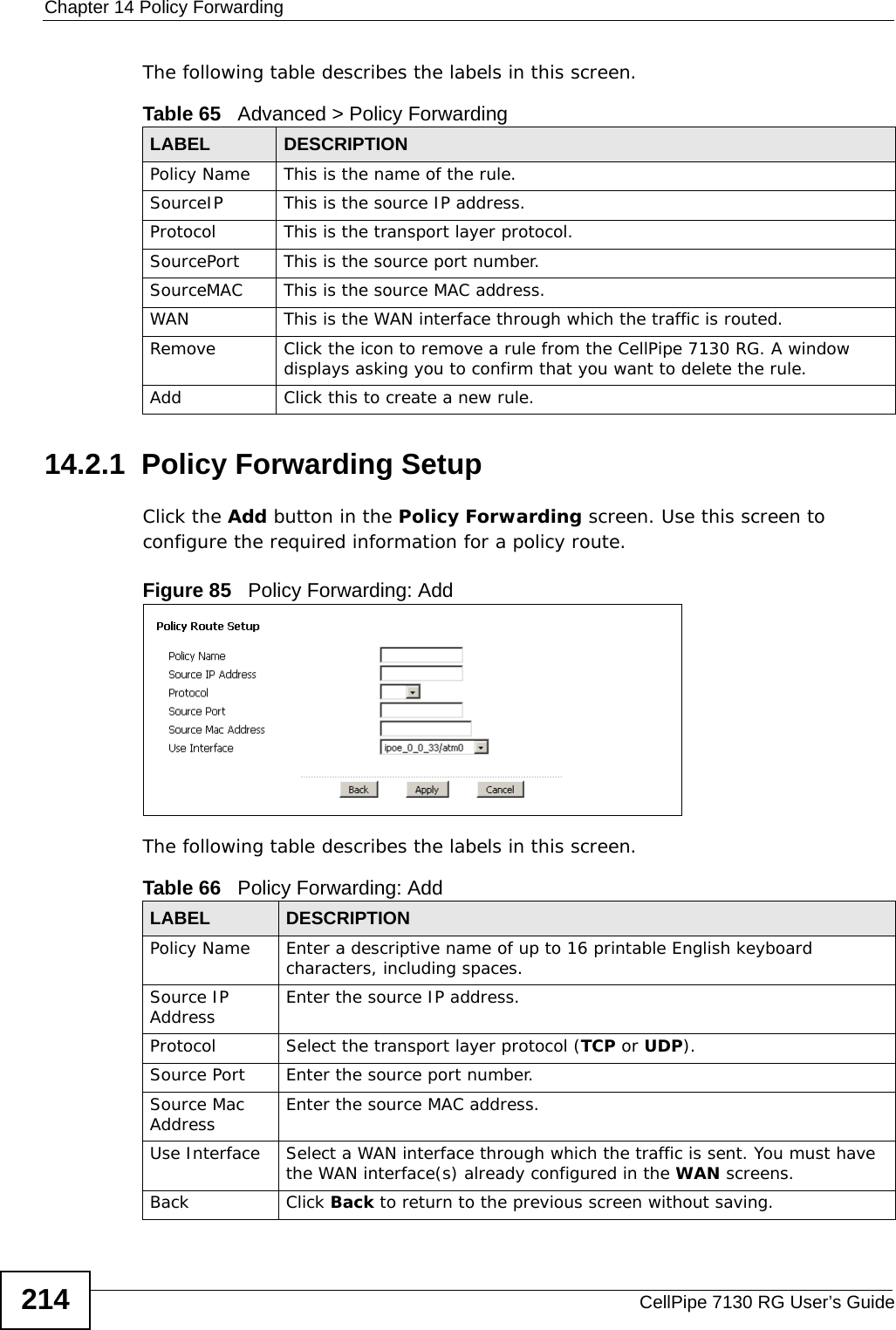Chapter 14 Policy ForwardingCellPipe 7130 RG User’s Guide214The following table describes the labels in this screen. 14.2.1  Policy Forwarding Setup   Click the Add button in the Policy Forwarding screen. Use this screen to configure the required information for a policy route. Figure 85   Policy Forwarding: Add The following table describes the labels in this screen. Table 65   Advanced &gt; Policy ForwardingLABEL DESCRIPTIONPolicy Name This is the name of the rule.SourceIP This is the source IP address.Protocol This is the transport layer protocol.SourcePort This is the source port number.SourceMAC This is the source MAC address.WAN This is the WAN interface through which the traffic is routed. Remove Click the icon to remove a rule from the CellPipe 7130 RG. A window displays asking you to confirm that you want to delete the rule. Add Click this to create a new rule.Table 66   Policy Forwarding: AddLABEL DESCRIPTIONPolicy Name Enter a descriptive name of up to 16 printable English keyboard characters, including spaces. Source IP Address Enter the source IP address.Protocol Select the transport layer protocol (TCP or UDP).Source Port Enter the source port number. Source Mac Address Enter the source MAC address. Use Interface Select a WAN interface through which the traffic is sent. You must have the WAN interface(s) already configured in the WAN screens.Back Click Back to return to the previous screen without saving.