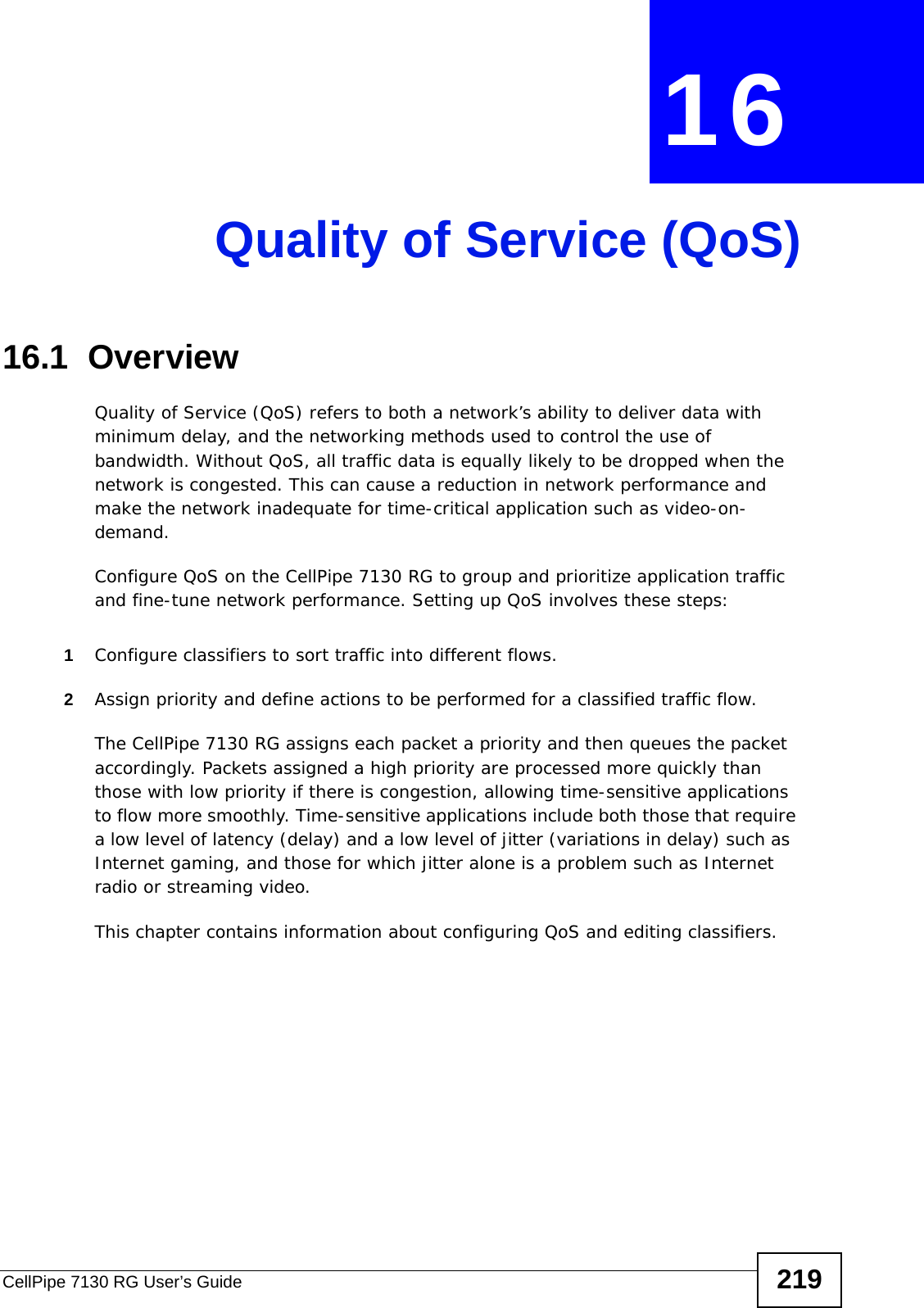 CellPipe 7130 RG User’s Guide 219CHAPTER  16 Quality of Service (QoS)16.1  Overview Quality of Service (QoS) refers to both a network’s ability to deliver data with minimum delay, and the networking methods used to control the use of bandwidth. Without QoS, all traffic data is equally likely to be dropped when the network is congested. This can cause a reduction in network performance and make the network inadequate for time-critical application such as video-on-demand.Configure QoS on the CellPipe 7130 RG to group and prioritize application traffic and fine-tune network performance. Setting up QoS involves these steps:1Configure classifiers to sort traffic into different flows. 2Assign priority and define actions to be performed for a classified traffic flow. The CellPipe 7130 RG assigns each packet a priority and then queues the packet accordingly. Packets assigned a high priority are processed more quickly than those with low priority if there is congestion, allowing time-sensitive applications to flow more smoothly. Time-sensitive applications include both those that require a low level of latency (delay) and a low level of jitter (variations in delay) such as  Internet gaming, and those for which jitter alone is a problem such as Internet radio or streaming video.This chapter contains information about configuring QoS and editing classifiers.