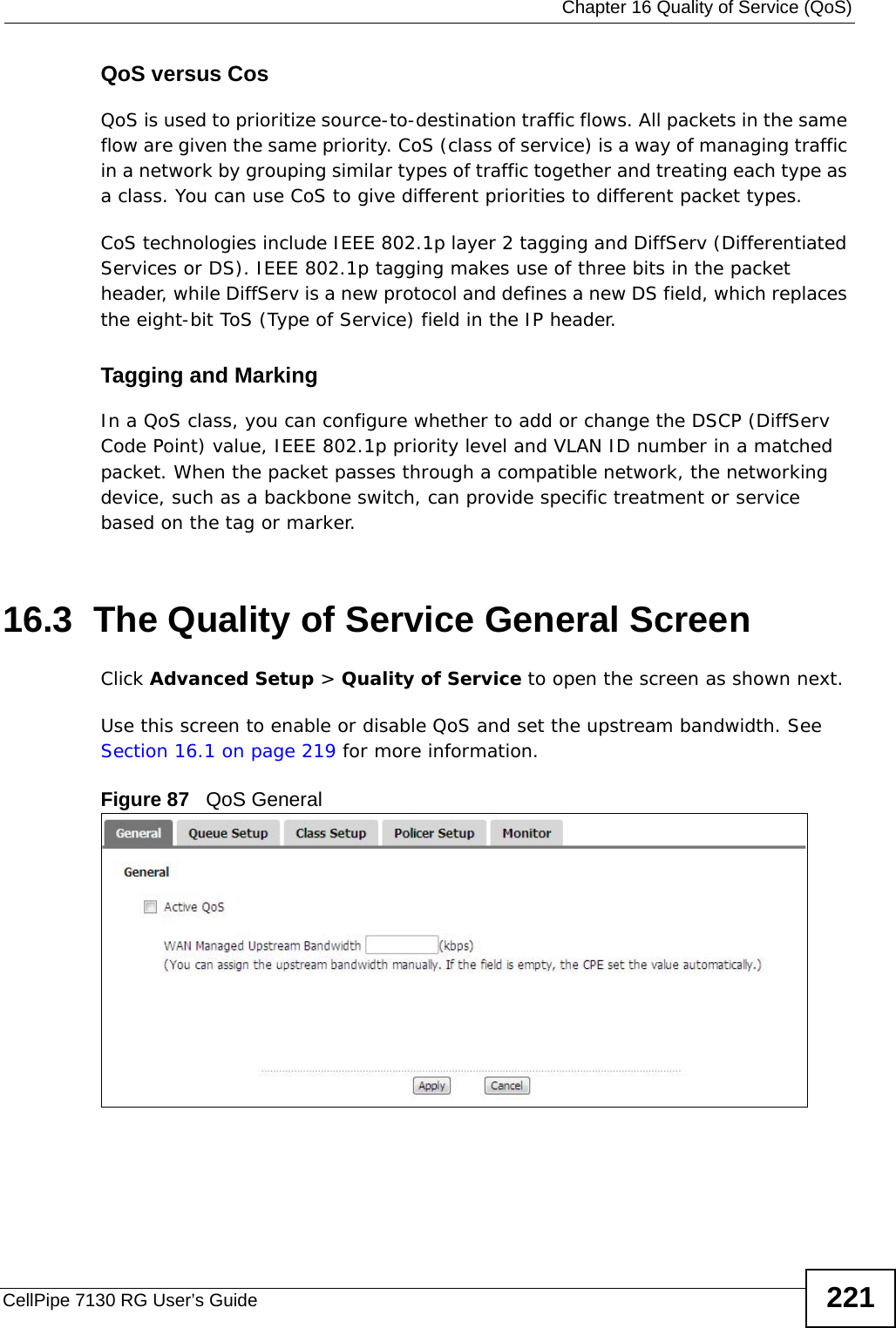  Chapter 16 Quality of Service (QoS)CellPipe 7130 RG User’s Guide 221QoS versus CosQoS is used to prioritize source-to-destination traffic flows. All packets in the same flow are given the same priority. CoS (class of service) is a way of managing traffic in a network by grouping similar types of traffic together and treating each type as a class. You can use CoS to give different priorities to different packet types. CoS technologies include IEEE 802.1p layer 2 tagging and DiffServ (Differentiated Services or DS). IEEE 802.1p tagging makes use of three bits in the packet header, while DiffServ is a new protocol and defines a new DS field, which replaces the eight-bit ToS (Type of Service) field in the IP header. Tagging and MarkingIn a QoS class, you can configure whether to add or change the DSCP (DiffServ Code Point) value, IEEE 802.1p priority level and VLAN ID number in a matched packet. When the packet passes through a compatible network, the networking device, such as a backbone switch, can provide specific treatment or service based on the tag or marker.16.3  The Quality of Service General Screen Click Advanced Setup &gt; Quality of Service to open the screen as shown next. Use this screen to enable or disable QoS and set the upstream bandwidth. See Section 16.1 on page 219 for more information.Figure 87   QoS General 