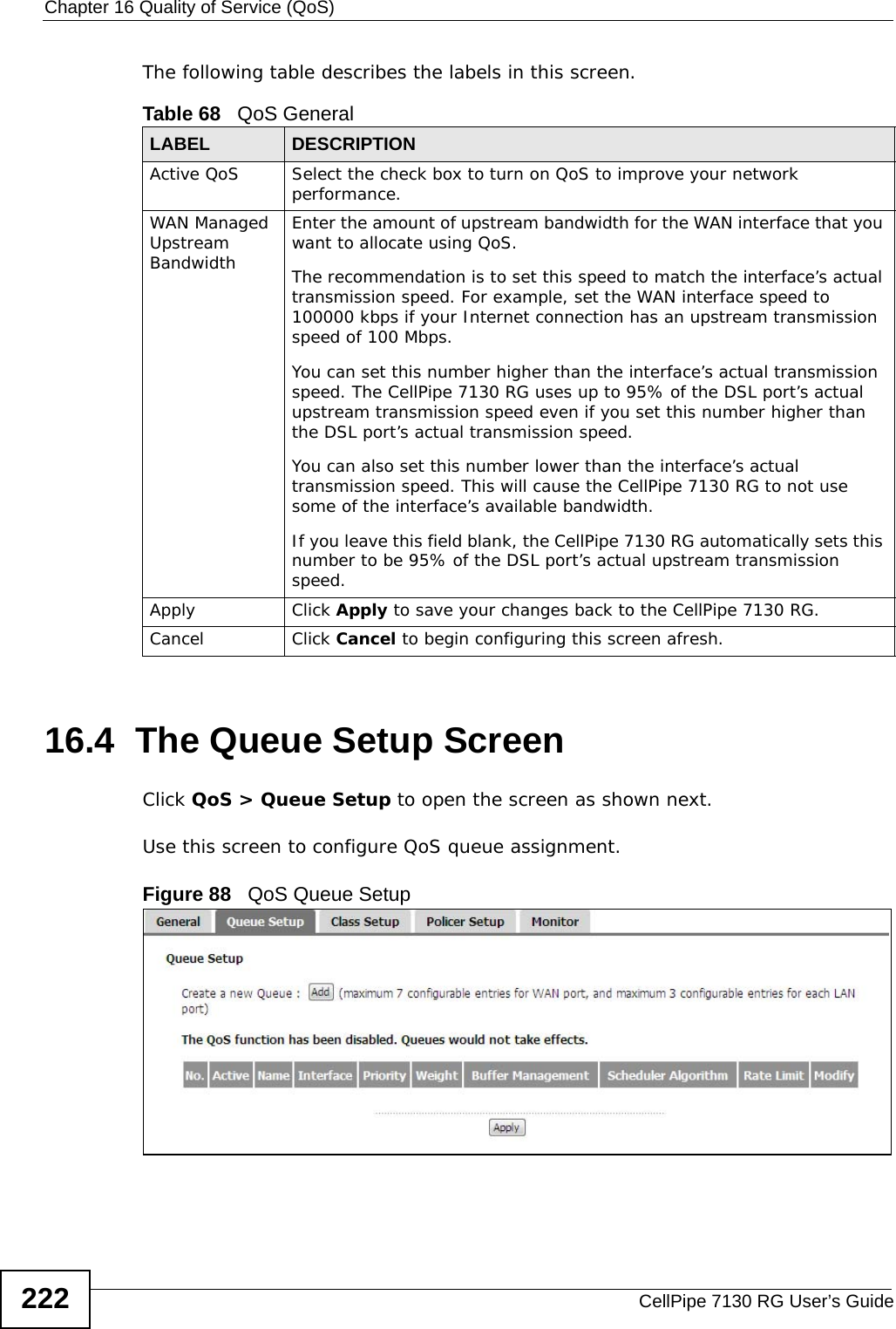 Chapter 16 Quality of Service (QoS)CellPipe 7130 RG User’s Guide222The following table describes the labels in this screen. 16.4  The Queue Setup ScreenClick QoS &gt; Queue Setup to open the screen as shown next. Use this screen to configure QoS queue assignment. Figure 88   QoS Queue Setup Table 68   QoS GeneralLABEL DESCRIPTIONActive QoS Select the check box to turn on QoS to improve your network performance. WAN Managed Upstream Bandwidth Enter the amount of upstream bandwidth for the WAN interface that you want to allocate using QoS. The recommendation is to set this speed to match the interface’s actual transmission speed. For example, set the WAN interface speed to 100000 kbps if your Internet connection has an upstream transmission speed of 100 Mbps.        You can set this number higher than the interface’s actual transmission speed. The CellPipe 7130 RG uses up to 95% of the DSL port’s actual upstream transmission speed even if you set this number higher than the DSL port’s actual transmission speed.You can also set this number lower than the interface’s actual transmission speed. This will cause the CellPipe 7130 RG to not use some of the interface’s available bandwidth.If you leave this field blank, the CellPipe 7130 RG automatically sets this number to be 95% of the DSL port’s actual upstream transmission speed.Apply Click Apply to save your changes back to the CellPipe 7130 RG.Cancel Click Cancel to begin configuring this screen afresh.