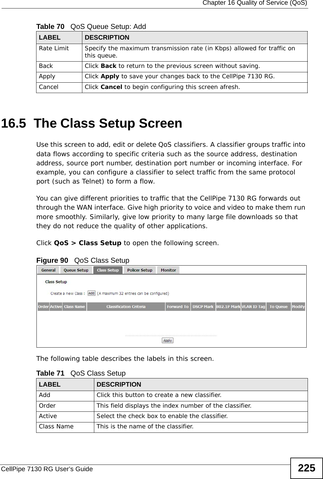  Chapter 16 Quality of Service (QoS)CellPipe 7130 RG User’s Guide 22516.5  The Class Setup Screen   Use this screen to add, edit or delete QoS classifiers. A classifier groups traffic into data flows according to specific criteria such as the source address, destination address, source port number, destination port number or incoming interface. For example, you can configure a classifier to select traffic from the same protocol port (such as Telnet) to form a flow.You can give different priorities to traffic that the CellPipe 7130 RG forwards out through the WAN interface. Give high priority to voice and video to make them run more smoothly. Similarly, give low priority to many large file downloads so that they do not reduce the quality of other applications. Click QoS &gt; Class Setup to open the following screen.Figure 90   QoS Class Setup The following table describes the labels in this screen.  Rate Limit Specify the maximum transmission rate (in Kbps) allowed for traffic on this queue.Back Click Back to return to the previous screen without saving.Apply Click Apply to save your changes back to the CellPipe 7130 RG.Cancel Click Cancel to begin configuring this screen afresh.Table 70   QoS Queue Setup: AddLABEL DESCRIPTIONTable 71   QoS Class SetupLABEL DESCRIPTIONAdd Click this button to create a new classifier.Order  This field displays the index number of the classifier.Active Select the check box to enable the classifier.Class Name This is the name of the classifier.