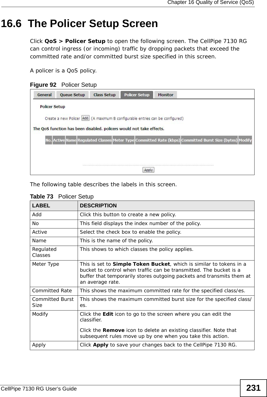  Chapter 16 Quality of Service (QoS)CellPipe 7130 RG User’s Guide 23116.6  The Policer Setup Screen     Click QoS &gt; Policer Setup to open the following screen. The CellPipe 7130 RG can control ingress (or incoming) traffic by dropping packets that exceed the committed rate and/or committed burst size specified in this screen.A policer is a QoS policy.Figure 92   Policer Setup The following table describes the labels in this screen.Table 73   Policer SetupLABEL DESCRIPTIONAdd Click this button to create a new policy.No  This field displays the index number of the policy.Active Select the check box to enable the policy.Name This is the name of the policy.Regulated Classes This shows to which classes the policy applies.Meter Type This is set to Simple Token Bucket, which is similar to tokens in a bucket to control when traffic can be transmitted. The bucket is a buffer that temporarily stores outgoing packets and transmits them at an average rate.Committed Rate This shows the maximum committed rate for the specified class/es.Committed Burst Size This shows the maximum committed burst size for the specified class/es.Modify Click the Edit icon to go to the screen where you can edit the classifier.Click the Remove icon to delete an existing classifier. Note that subsequent rules move up by one when you take this action.Apply Click Apply to save your changes back to the CellPipe 7130 RG.