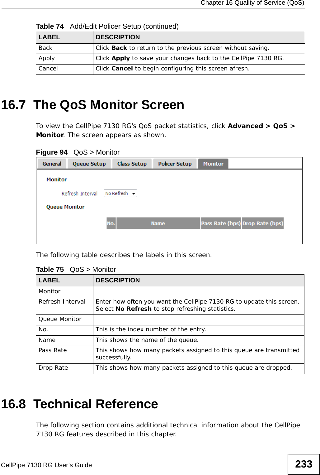  Chapter 16 Quality of Service (QoS)CellPipe 7130 RG User’s Guide 23316.7  The QoS Monitor Screen To view the CellPipe 7130 RG’s QoS packet statistics, click Advanced &gt; QoS &gt; Monitor. The screen appears as shown. Figure 94   QoS &gt; Monitor The following table describes the labels in this screen.  16.8  Technical ReferenceThe following section contains additional technical information about the CellPipe 7130 RG features described in this chapter.Back Click Back to return to the previous screen without saving.Apply Click Apply to save your changes back to the CellPipe 7130 RG.Cancel Click Cancel to begin configuring this screen afresh.Table 74   Add/Edit Policer Setup (continued)LABEL DESCRIPTIONTable 75   QoS &gt; MonitorLABEL DESCRIPTIONMonitorRefresh Interval Enter how often you want the CellPipe 7130 RG to update this screen. Select No Refresh to stop refreshing statistics.Queue MonitorNo. This is the index number of the entry.Name This shows the name of the queue. Pass Rate This shows how many packets assigned to this queue are transmitted successfully.Drop Rate This shows how many packets assigned to this queue are dropped.