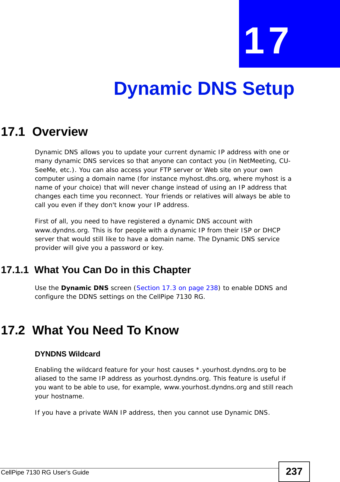 CellPipe 7130 RG User’s Guide 237CHAPTER  17 Dynamic DNS Setup17.1  Overview Dynamic DNS allows you to update your current dynamic IP address with one or many dynamic DNS services so that anyone can contact you (in NetMeeting, CU-SeeMe, etc.). You can also access your FTP server or Web site on your own computer using a domain name (for instance myhost.dhs.org, where myhost is a name of your choice) that will never change instead of using an IP address that changes each time you reconnect. Your friends or relatives will always be able to call you even if they don&apos;t know your IP address.First of all, you need to have registered a dynamic DNS account with www.dyndns.org. This is for people with a dynamic IP from their ISP or DHCP server that would still like to have a domain name. The Dynamic DNS service provider will give you a password or key. 17.1.1  What You Can Do in this ChapterUse the Dynamic DNS screen (Section 17.3 on page 238) to enable DDNS and configure the DDNS settings on the CellPipe 7130 RG.17.2  What You Need To KnowDYNDNS WildcardEnabling the wildcard feature for your host causes *.yourhost.dyndns.org to be aliased to the same IP address as yourhost.dyndns.org. This feature is useful if you want to be able to use, for example, www.yourhost.dyndns.org and still reach your hostname.If you have a private WAN IP address, then you cannot use Dynamic DNS.
