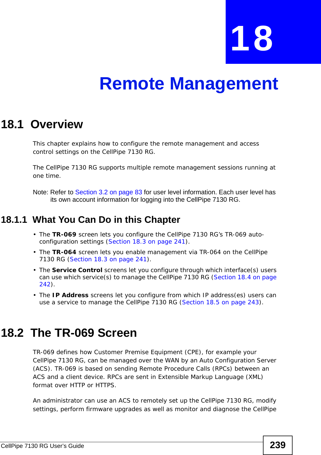 CellPipe 7130 RG User’s Guide 239CHAPTER  18 Remote Management18.1  OverviewThis chapter explains how to configure the remote management and access control settings on the CellPipe 7130 RG.The CellPipe 7130 RG supports multiple remote management sessions running at one time.Note: Refer to Section 3.2 on page 83 for user level information. Each user level has its own account information for logging into the CellPipe 7130 RG.18.1.1  What You Can Do in this Chapter•The TR-069 screen lets you configure the CellPipe 7130 RG’s TR-069 auto-configuration settings (Section 18.3 on page 241).•The TR-064 screen lets you enable management via TR-064 on the CellPipe 7130 RG (Section 18.3 on page 241).•The Service Control screens let you configure through which interface(s) users can use which service(s) to manage the CellPipe 7130 RG (Section 18.4 on page 242).•The IP Address screens let you configure from which IP address(es) users can use a service to manage the CellPipe 7130 RG (Section 18.5 on page 243).18.2  The TR-069 ScreenTR-069 defines how Customer Premise Equipment (CPE), for example your CellPipe 7130 RG, can be managed over the WAN by an Auto Configuration Server (ACS). TR-069 is based on sending Remote Procedure Calls (RPCs) between an ACS and a client device. RPCs are sent in Extensible Markup Language (XML) format over HTTP or HTTPS. An administrator can use an ACS to remotely set up the CellPipe 7130 RG, modify settings, perform firmware upgrades as well as monitor and diagnose the CellPipe 