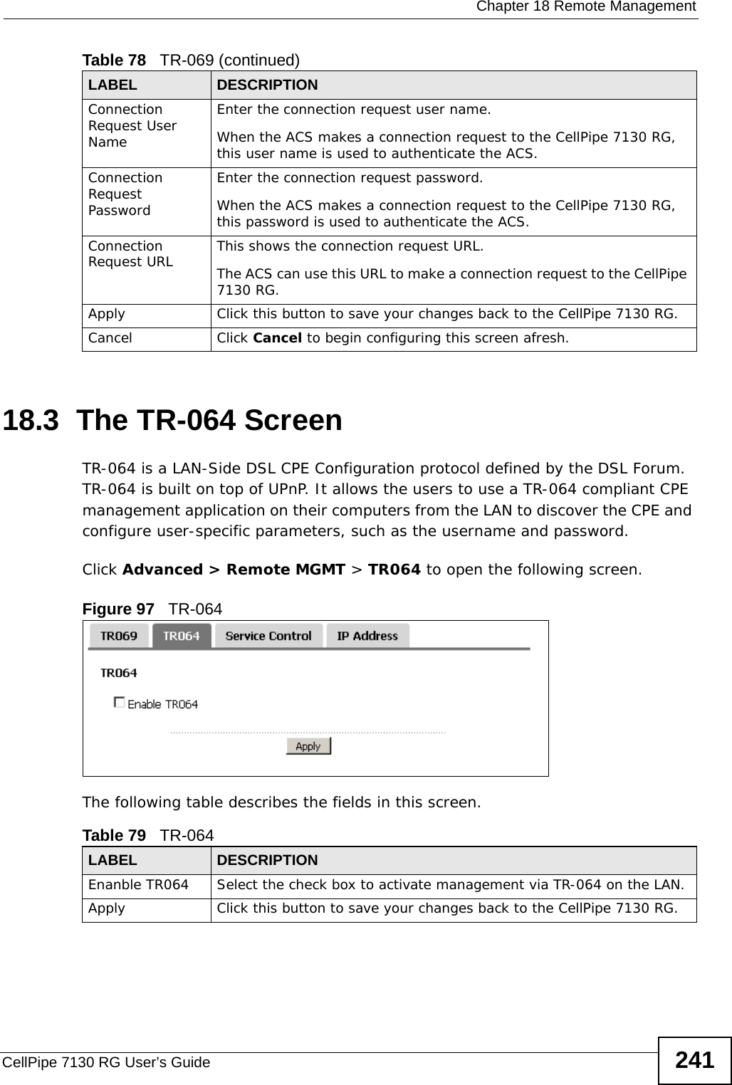  Chapter 18 Remote ManagementCellPipe 7130 RG User’s Guide 24118.3  The TR-064 ScreenTR-064 is a LAN-Side DSL CPE Configuration protocol defined by the DSL Forum. TR-064 is built on top of UPnP. It allows the users to use a TR-064 compliant CPE management application on their computers from the LAN to discover the CPE and configure user-specific parameters, such as the username and password.Click Advanced &gt; Remote MGMT &gt; TR064 to open the following screen.  Figure 97   TR-064 The following table describes the fields in this screen. Connection Request User NameEnter the connection request user name.When the ACS makes a connection request to the CellPipe 7130 RG, this user name is used to authenticate the ACS.Connection Request PasswordEnter the connection request password.When the ACS makes a connection request to the CellPipe 7130 RG, this password is used to authenticate the ACS.Connection Request URL This shows the connection request URL.The ACS can use this URL to make a connection request to the CellPipe 7130 RG.Apply Click this button to save your changes back to the CellPipe 7130 RG.Cancel Click Cancel to begin configuring this screen afresh.Table 78   TR-069 (continued)LABEL DESCRIPTIONTable 79   TR-064LABEL DESCRIPTIONEnanble TR064 Select the check box to activate management via TR-064 on the LAN.Apply Click this button to save your changes back to the CellPipe 7130 RG.