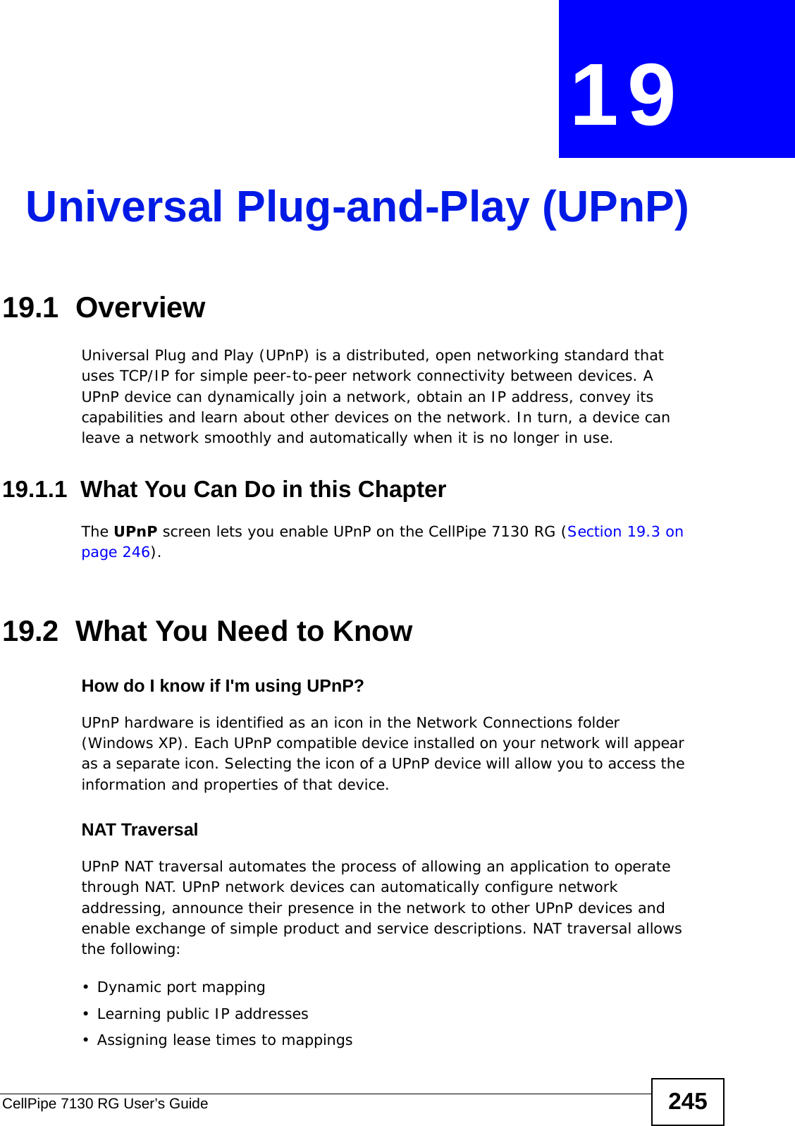 CellPipe 7130 RG User’s Guide 245CHAPTER  19 Universal Plug-and-Play (UPnP)19.1  Overview Universal Plug and Play (UPnP) is a distributed, open networking standard that uses TCP/IP for simple peer-to-peer network connectivity between devices. A UPnP device can dynamically join a network, obtain an IP address, convey its capabilities and learn about other devices on the network. In turn, a device can leave a network smoothly and automatically when it is no longer in use.19.1.1  What You Can Do in this ChapterThe UPnP screen lets you enable UPnP on the CellPipe 7130 RG (Section 19.3 on page 246).19.2  What You Need to KnowHow do I know if I&apos;m using UPnP? UPnP hardware is identified as an icon in the Network Connections folder (Windows XP). Each UPnP compatible device installed on your network will appear as a separate icon. Selecting the icon of a UPnP device will allow you to access the information and properties of that device. NAT TraversalUPnP NAT traversal automates the process of allowing an application to operate through NAT. UPnP network devices can automatically configure network addressing, announce their presence in the network to other UPnP devices and enable exchange of simple product and service descriptions. NAT traversal allows the following:• Dynamic port mapping• Learning public IP addresses• Assigning lease times to mappings