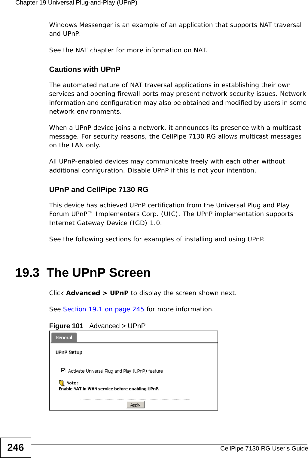 Chapter 19 Universal Plug-and-Play (UPnP)CellPipe 7130 RG User’s Guide246Windows Messenger is an example of an application that supports NAT traversal and UPnP. See the NAT chapter for more information on NAT.Cautions with UPnPThe automated nature of NAT traversal applications in establishing their own services and opening firewall ports may present network security issues. Network information and configuration may also be obtained and modified by users in some network environments. When a UPnP device joins a network, it announces its presence with a multicast message. For security reasons, the CellPipe 7130 RG allows multicast messages on the LAN only.All UPnP-enabled devices may communicate freely with each other without additional configuration. Disable UPnP if this is not your intention. UPnP and CellPipe 7130 RGThis device has achieved UPnP certification from the Universal Plug and Play Forum UPnP™ Implementers Corp. (UIC). The UPnP implementation supports Internet Gateway Device (IGD) 1.0. See the following sections for examples of installing and using UPnP.19.3  The UPnP ScreenClick Advanced &gt; UPnP to display the screen shown next.See Section 19.1 on page 245 for more information. Figure 101   Advanced &gt; UPnP 