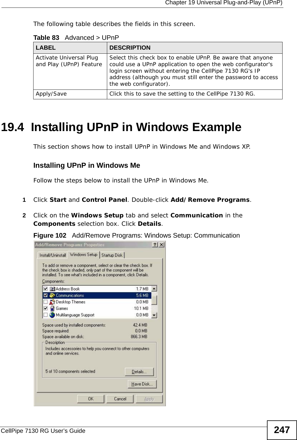  Chapter 19 Universal Plug-and-Play (UPnP)CellPipe 7130 RG User’s Guide 247The following table describes the fields in this screen. 19.4  Installing UPnP in Windows ExampleThis section shows how to install UPnP in Windows Me and Windows XP. Installing UPnP in Windows MeFollow the steps below to install the UPnP in Windows Me. 1Click Start and Control Panel. Double-click Add/Remove Programs.2Click on the Windows Setup tab and select Communication in the Components selection box. Click Details. Figure 102   Add/Remove Programs: Windows Setup: Communication Table 83   Advanced &gt; UPnPLABEL DESCRIPTIONActivate Universal Plug and Play (UPnP) Feature Select this check box to enable UPnP. Be aware that anyone could use a UPnP application to open the web configurator&apos;s login screen without entering the CellPipe 7130 RG&apos;s IP address (although you must still enter the password to access the web configurator).Apply/Save Click this to save the setting to the CellPipe 7130 RG.