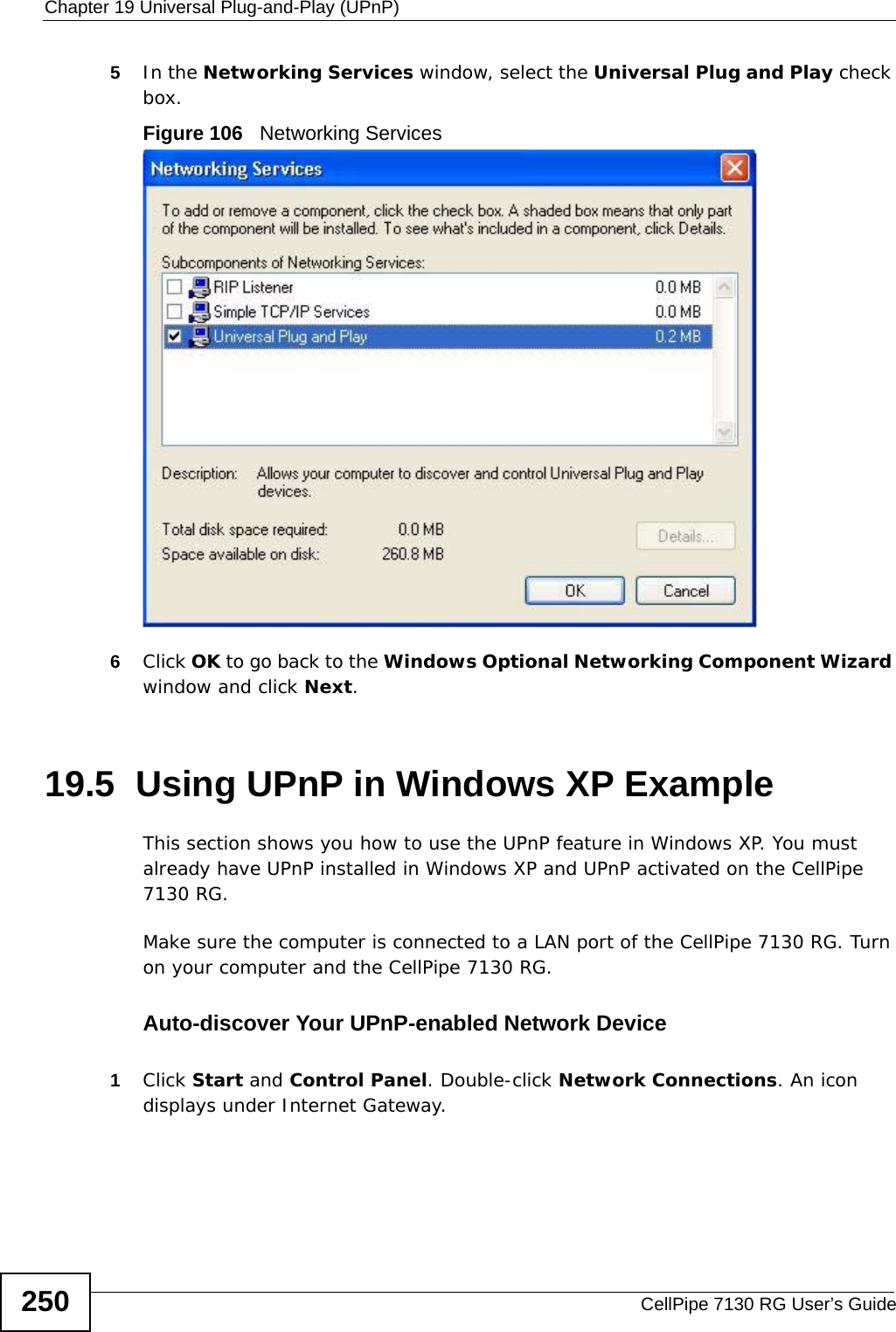 Chapter 19 Universal Plug-and-Play (UPnP)CellPipe 7130 RG User’s Guide2505In the Networking Services window, select the Universal Plug and Play check box. Figure 106   Networking Services6Click OK to go back to the Windows Optional Networking Component Wizard window and click Next. 19.5  Using UPnP in Windows XP ExampleThis section shows you how to use the UPnP feature in Windows XP. You must already have UPnP installed in Windows XP and UPnP activated on the CellPipe 7130 RG.Make sure the computer is connected to a LAN port of the CellPipe 7130 RG. Turn on your computer and the CellPipe 7130 RG. Auto-discover Your UPnP-enabled Network Device1Click Start and Control Panel. Double-click Network Connections. An icon displays under Internet Gateway.
