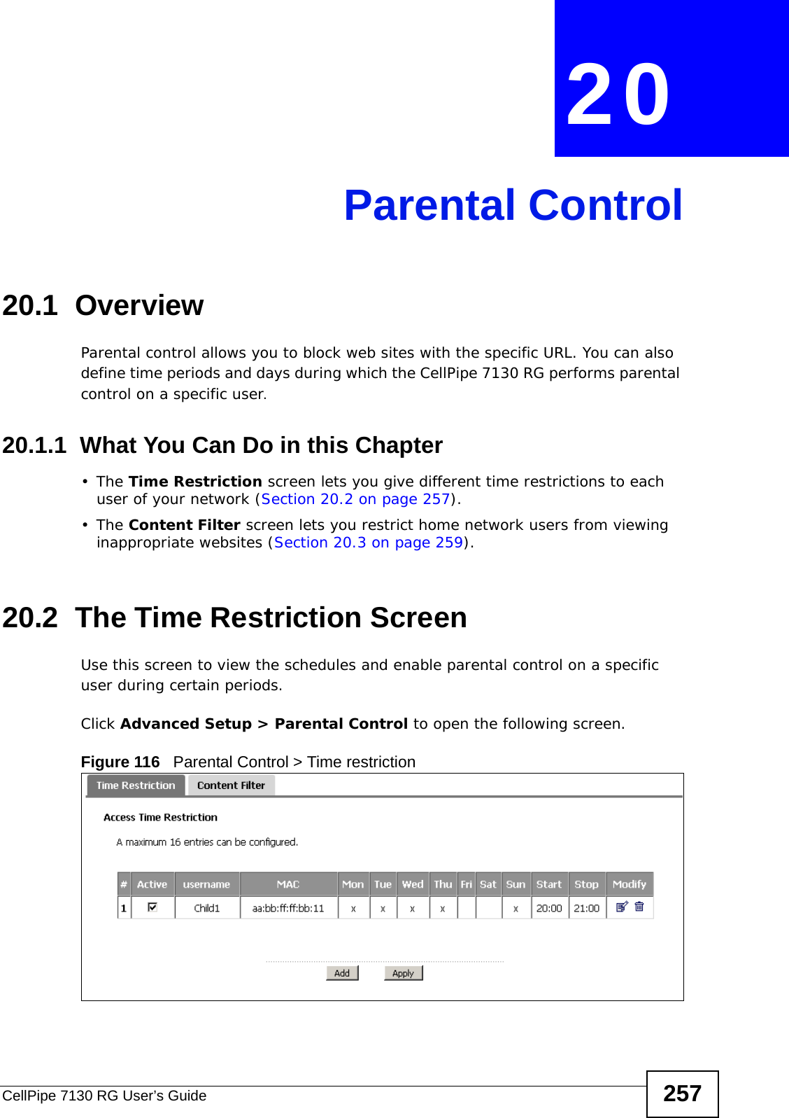 CellPipe 7130 RG User’s Guide 257CHAPTER  20 Parental Control20.1  OverviewParental control allows you to block web sites with the specific URL. You can also define time periods and days during which the CellPipe 7130 RG performs parental control on a specific user. 20.1.1  What You Can Do in this Chapter•The Time Restriction screen lets you give different time restrictions to each user of your network (Section 20.2 on page 257).•The Content Filter screen lets you restrict home network users from viewing inappropriate websites (Section 20.3 on page 259).20.2  The Time Restriction ScreenUse this screen to view the schedules and enable parental control on a specific user during certain periods.Click Advanced Setup &gt; Parental Control to open the following screen. Figure 116   Parental Control &gt; Time restriction 